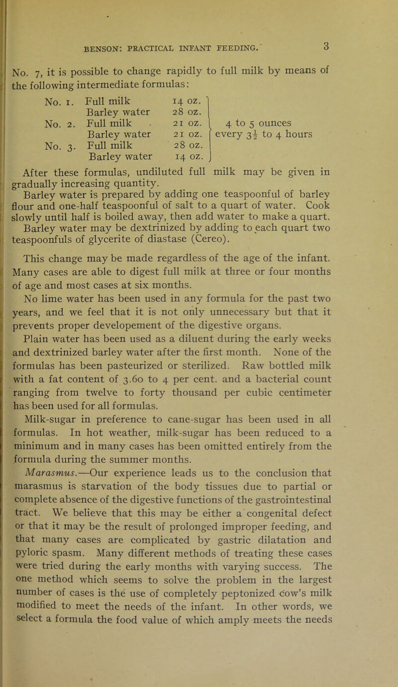 i No. 7, it is possible to change rapidly to full milk by means of the following intermediate formulas: No. 1. Full milk 14 oz. Barley water 28 oz. No. 2. Full milk 21 oz. 4 to 5 ounces Barley water 21 oz. ' every 3^04 hours No. 3. Full milk 28 oz. Barley water 14 oz. 1 After these formulas, undiluted full milk may be given gradually increasing quantity. Barley water is prepared by adding one teaspoonful of barley flour and one-half teaspoonful of salt to a quart of water. Cook slowly until half is boiled away, then add water to make a quart. Barley water may be dextrinized by adding to each quart two teaspoonfuls of glycerite of diastase (Cereo). This change may be made regardless of the age of the infant. Many cases are able to digest full milk at three or four months of age and most cases at six months. No lime water has been used in any formula for the past two years, and we feel that it is not only unnecessary but that it prevents proper developement of the digestive organs. Plain water has been used as a diluent during the early weeks and dextrinized barley water after the first month. None of the formulas has been pasteurized or sterilized. Raw bottled milk with a fat content of 3.60 to 4 per cent, and a bacterial count ranging from twelve to forty thousand per cubic centimeter has been used for all formulas. Milk-sugar in preference to cane-sugar has been used in all formulas. In hot weather, milk-sugar has been reduced to a minimum and in many cases has been omitted entirely from the formula during the summer months. Marasmus.—Our experience leads us to the conclusion that marasmus is starvation of the body tissues due to partial or complete absence of the digestive functions of the gastrointestinal tract. We believe that this may be either a congenital defect or that it may be the result of prolonged improper feeding, and that many cases are complicated by gastric dilatation and pyloric spasm. Many different methods of treating these cases were tried during the early months with varying success. The one method which seems to solve the problem in the largest number of cases is the use of completely peptonized cow’s milk modified to meet the needs of the infant. In other words, we select a formula the food value of which amply meets the needs