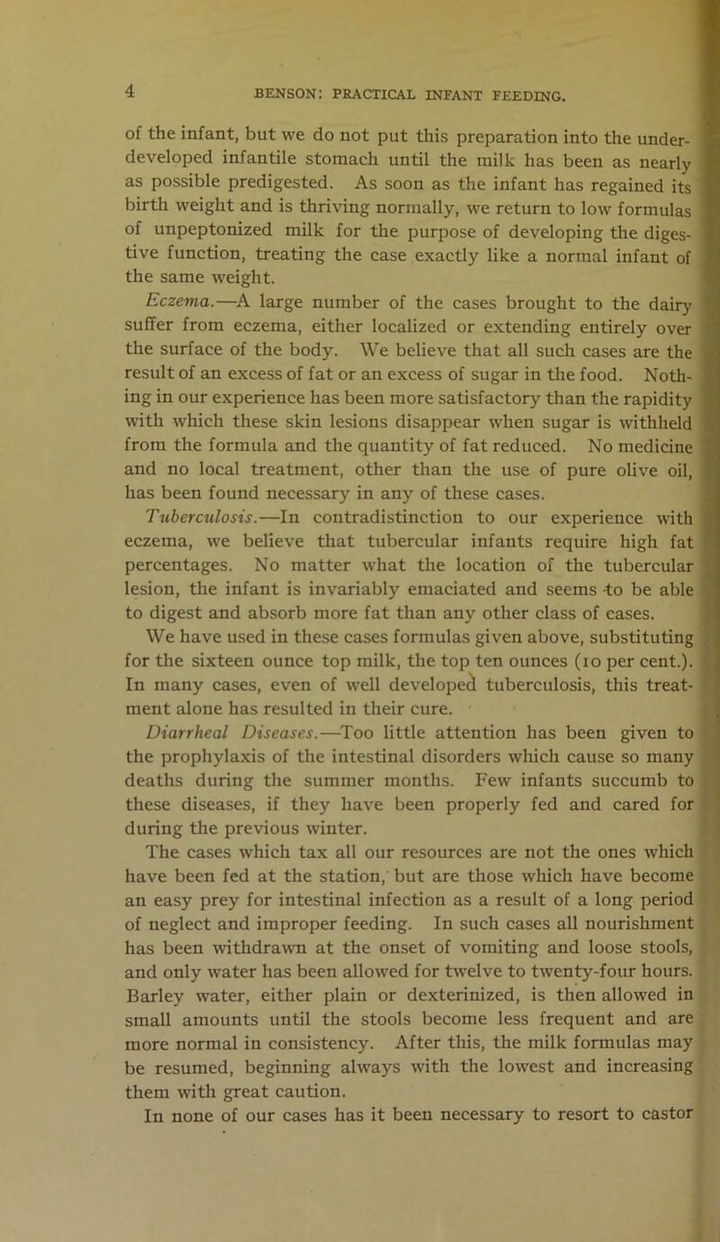 of the infant, but we do not put this preparation into the under- developed infantile stomach until the milk has been as nearly as possible predigested. As soon as the infant has regained its birth weight and is thriving normally, we return to low formulas of unpeptonized milk for the purpose of developing the diges- tive function, treating the case exactly like a normal infant of the same weight. Eczema.—A large number of the cases brought to the dairy suffer from eczema, either localized or extending entirely over the surface of the body. We believe that all such cases are the result of an excess of fat or an excess of sugar in the food. Noth- ing in our experience has been more satisfactory than the rapidity with which these skin lesions disappear when sugar is withheld from the formula and the quantity of fat reduced. No medicine and no local treatment, other than the use of pure olive oil, has been found necessary in any of these cases. Tuberculosis.—In contradistinction to our experience with eczema, we believe that tubercular infants require high fat percentages. No matter what the location of the tubercular lesion, the infant is invariably emaciated and seems -to be able to digest and absorb more fat than any other class of eases. We have used in these cases formulas given above, substituting for the sixteen ounce top milk, the top ten ounces (io per cent.). In many cases, even of well developed tuberculosis, this treat- ment alone has resulted in their cure. Diarrheal Diseases.—Too little attention has been given to the prophylaxis of the intestinal disorders which cause so many deaths during the summer months. Few infants succumb to these diseases, if they have been properly fed and cared for during the previous winter. The cases which tax all our resources are not the ones which have been fed at the station, but are those which have become an easy prey for intestinal infection as a result of a long period of neglect and improper feeding. In such cases all nourishment has been withdrawn at the onset of vomiting and loose stools, and only water has been allowed for twelve to twenty-four hours. Barley water, either plain or dexterinized, is then allowed in small amounts until the stools become less frequent and are more normal in consistency. After this, the milk formulas may be resumed, beginning always with the lowest and increasing them with great caution. In none of our cases has it been necessary to resort to castor