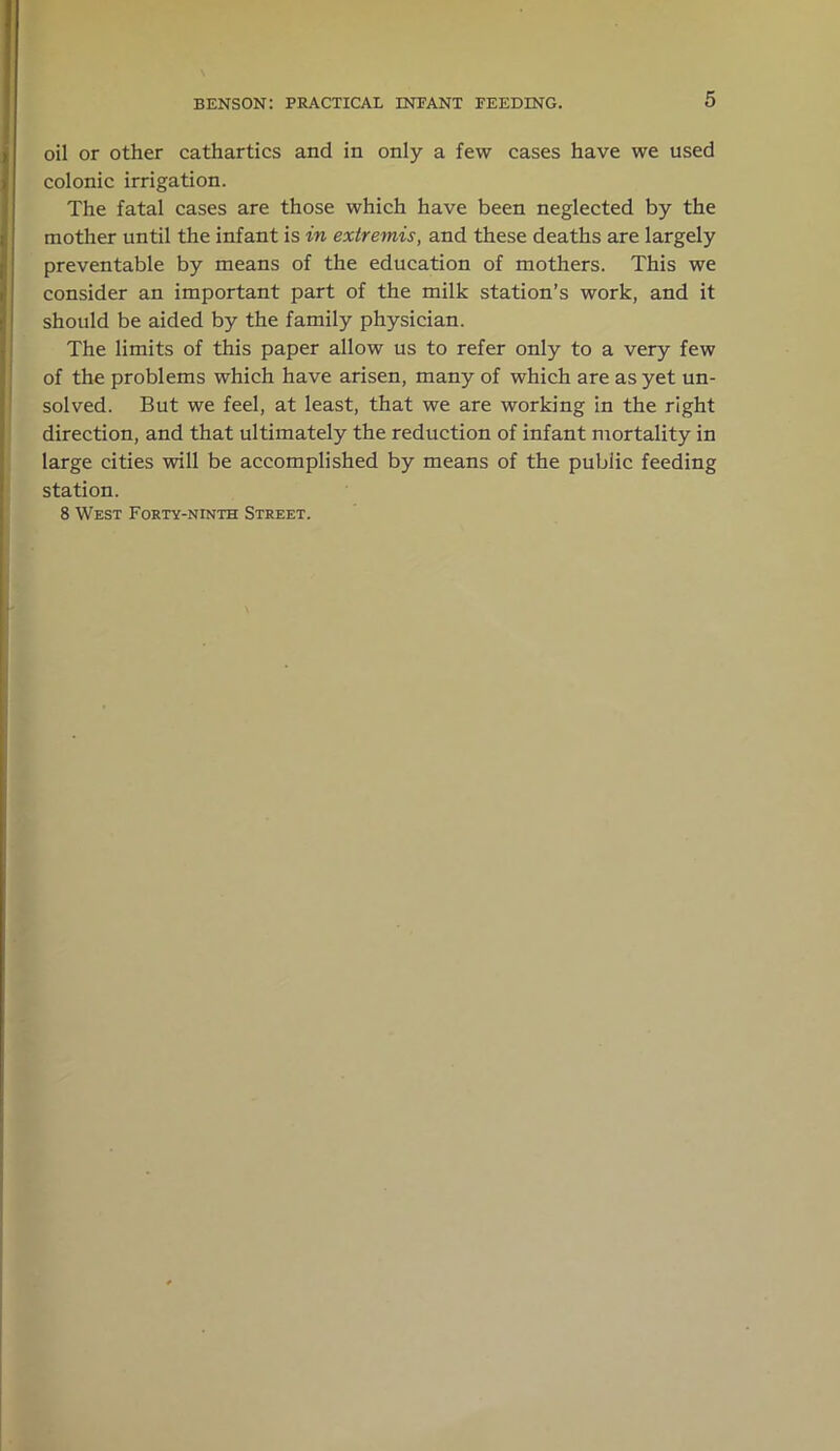 oil or other cathartics and in only a few cases have we used colonic irrigation. The fatal cases are those which have been neglected by the mother until the infant is in extremis, and these deaths are largely preventable by means of the education of mothers. This we consider an important part of the milk station’s work, and it should be aided by the family physician. The limits of this paper allow us to refer only to a very few of the problems which have arisen, many of which are as yet un- solved. But we feel, at least, that we are working in the right direction, and that ultimately the reduction of infant mortality in large cities will be accomplished by means of the public feeding station. 8 West Forty-ninth Street.