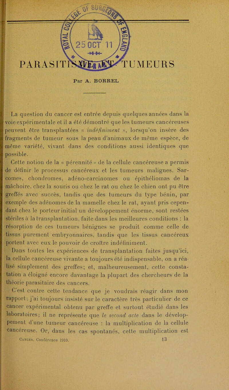 PARASIT Par A. BORREL La question du cancer est entrée depuis quelques années dans la voieexpériinentale et il a été démontré que les tumeurs cancéreuses jeuvent être transplantées « indéfînimenl », lorsqu’on insère des fragments de tumeur sous la peau d’animaux de même espèce, de même variété, vivant dans des conditions aussi identiques que possible. Cette notion de la « pérennité » de la cellule cancéreuse a permis de définir le processus cancéreux et les tumeurs malignes. Sar- comes, chondromes, adéno-carcinomes ou épilhéliomas de la mâchoire, chez la souris ou chez le rat ou chez le chien ont pu être greffés avec succès, tandis que des tumeurs du type bénin, par exemple des adénomes de la mamelle chez le rat, ayant pris cepen- dant chez le porteur initial un développement énorme, sont restées stériles à la transplantation, faite dans les meilleures conditions ; la résorption de ces tumeurs bénignes se produit comme celle de tissus purement embryonnaires, tandis que les tissus cancéreux portent avec eux le pouvoir de croître indéfiniment. Dans toutes les expériences de transplantation faites jusqu’ici, la cellule cancéreuse vivante a toujours été indispensable, on a réa- lisé simplement des greffes; et, malheureusement, cette consta- tation a éloigné encore davantage la plupart des chercheurs de la théorie parasitaire des cancers. C est contre cette tendance que je voudrais réagir dans mon rapport; j’ai toujours insisté sur le caractère très particulier de ce cancer expérimental obtenu par greffe et surtout étudié dans les laboratoires; il ne représente que le second acte dans le dévelop- pement d’une tumeur cancéreuse : la multiplication de la cellule cancéreuse. Or, dans les cas spontanés, cette multiplication est Canceii. Conforoaco 1910. 13