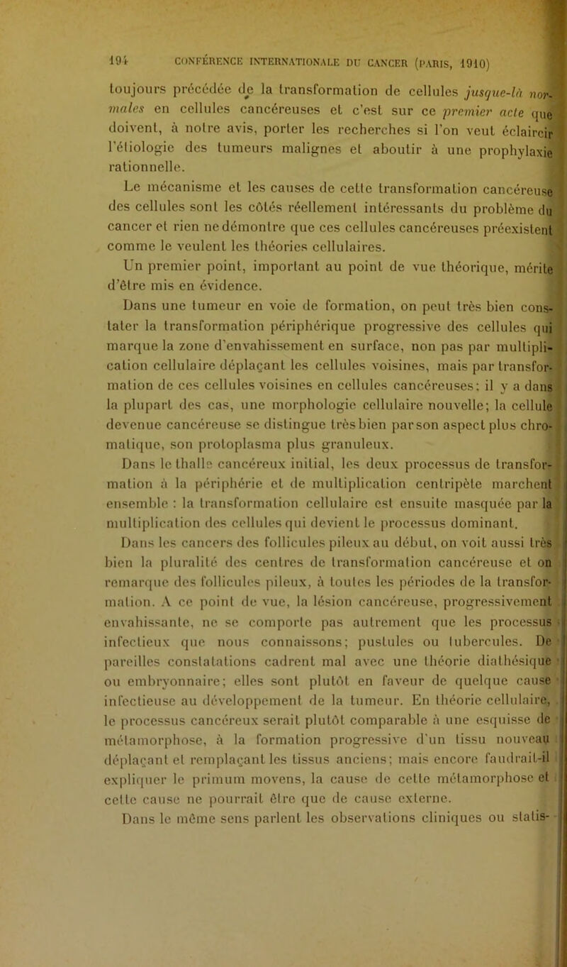 toujours précédée de la transformation de cellules jusgue-lA nor^ males en cellules cancéreuses et c’est sur ce premier acte (jue doivent, à notre avis, porter les recherches si l’on veut éclaircir l’étiologie des tumeurs malignes et aboutir à une prophylaxie^ rationnelle. ' Le mécanisme et les causes de cette transformation cancéreuse ‘ des cellules sont les côtés réellement intéressants du problème du cancer et rien ne démontre que ces cellules cancéreuses préexistent comme le veulent les théories cellulaires. ' Un premier point, important au point de vue théorique, mérite d’ôtre mis en évidence. Dans une tumeur en voie de formation, on peut très bien cons- tater la transformation périphérique progressive des cellules qui marque la zone d’envahissement en surface, non pas par multipli- cation cellulaire déplaçant les cellules voisines, mais par transfor- mation de ces cellules voisines en cellules cancéreuses; il y a dans la plupart des cas, une morphologie cellulaire nouvelle; la cellule devenue cancéreuse se distingue trèsbien parson aspect plus chro- matique, son protoplasma plus granuleux. Dans le thalle cancéreux initial, les deux processus de transfor- mation à la périphérie et de multiplication centripète marchent ensemble : la transformation cellulaire est ensuite masquée par la multiplication des cellules qui devient le processus dominant. Dans les cancers des follicules pileux an début, on voit aussi très bien la pluralité des centres de transformation cancéreuse et on remarque des follicules pileux, à toutes les périodes de la transfor- mation. .\ ce point de vue, la lésion cancéreuse, progressivement , envahissante, ne se comporte pas autrement que les processus • infectieux que nous connaissons; pustules ou tubercules. De pareilles constatations cadrent mal avec une théorie diathésique ■ ou embryonnaire; elles sont plutôt en faveur de quelque cause infectieuse au développement de la tumeur. En théorie cellulaire, le processus cancéreux serait plutôt comparable à une esquisse de métamorphose, à la formation progressive d'un tissu nouveau déplaçant et remplaçant les tissus anciens; mais encore faudrait-il expliquer le prinuim movens, la cause de cette métamorphose et I cette cause ne pourrait être que de cause externe. Dans le môme sens parlent les observations cliniques ou statis-