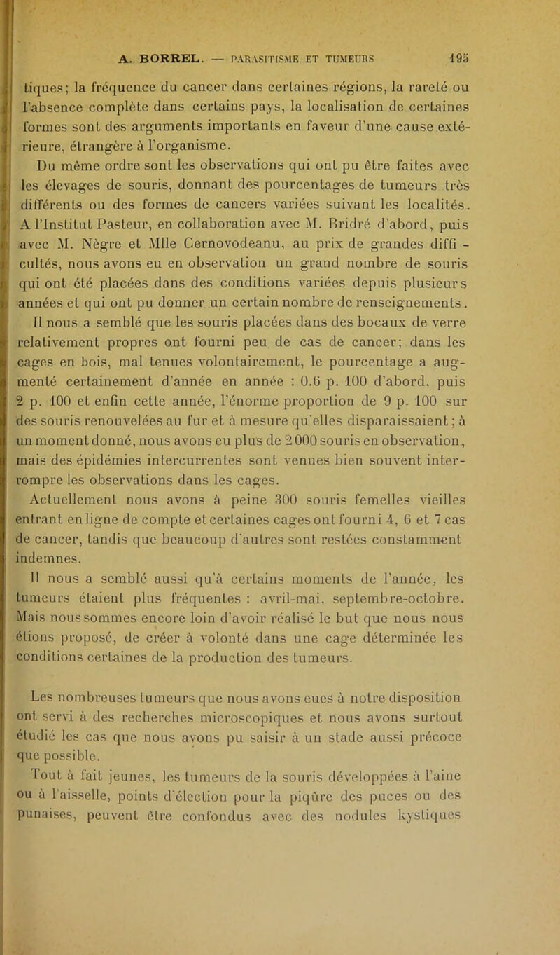 tiques; la fréquence du cancer dans certaines régions, la rareté ou l’absence complète dans certains pays, la localisation de certaines formes sont des arguments importants en faveur d’une cause exté- rieure, étrangère à l’organisme. Du môme ordre sont les observations qui ont pu être faites avec les élevages de souris, donnant des pourcentages de tumeurs très différents ou des formes de cancers variées suivant les localités. A l’Institut Pasteur, en collaboration avec M. Bridré d’abord, puis avec M. Nègre et Mlle Cernovodeanu, au prix de grandes diffi - cultés, nous avons eu en observation un grand nombre de souris qui ont été placées dans des conditions variées depuis plusieurs années et qui ont pu donner, un certain nombre de renseignements. Il nous a semblé que les souris placées dans des bocaux de verre relativement propres ont fourni peu de cas de cancer; dans les cages en bois, mal tenues volontairement, le pourcentage a aug- menté certainement d’année en année : 0.6 p. 100 d’abord, puis 2 p. 100 et enfin cette année, l’énorme proportion de 9 p. 100 sur des souris renouvelées au fur et à mesure qu’elles disparaissaient ; à un moment donné, nous avons eu plus de 2000 souris en observation, mais des épidémies intercurrentes sont venues bien souvent inter- rompre les observations dans les cages. Actuellement nous avons à peine 300 souris femelles vieilles entrant en ligne de compte et certaines cages ont fourni 4, 6 et 7 cas de cancer, tandis que beaucoup d’autres sont restées constamment indemnes. Il nous a semblé aussi qu’à certains moments de l’année, les tumeurs étaient plus fréquentes : avril-mai, septembre-octobre. Mais nous sommes encore loin d’avoir réalisé le but que nous nous étions proposé, de créer à volonté dans une cage déterminée les conditions certaines de la production des tumeurs. Les nombreuses tumeurs que nous avons eues à notre disposition ont servi à des recherches microscopiques et nous avons surtout étudié les cas que nous avons pu saisir à un stade aussi précoce que possible. fout à fait jeunes, les tumeurs de la souris développées à l’aine ou à 1 aisselle, points d’élection pour la piqûre des puces ou des punaises, peuvent être confondus avec des nodules kystiques