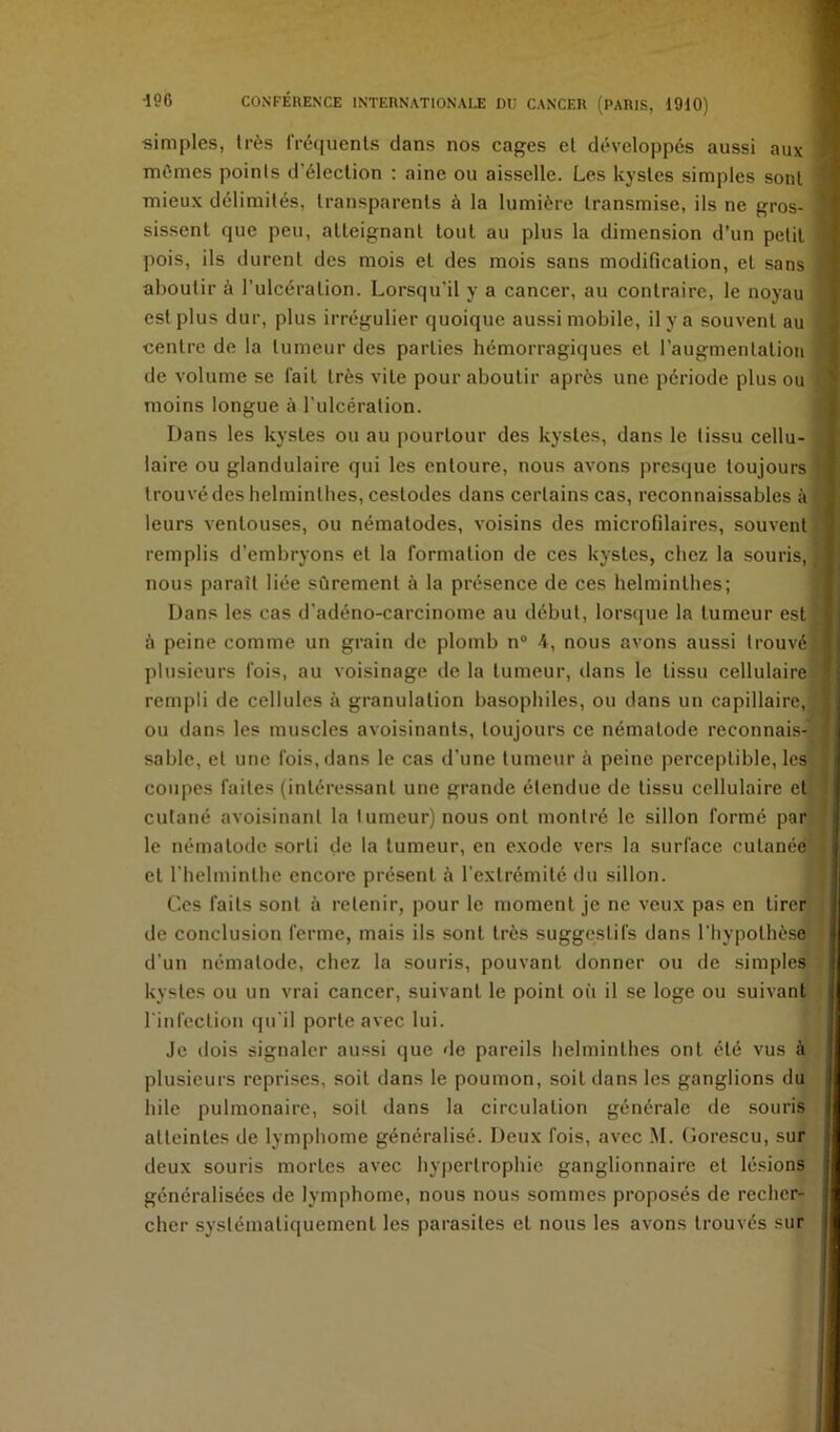 simples, très IVéïjuenls dans nos cages el développés aussi aux 1 mômes points d’élection : aine ou aisselle. Les kystes simples sont j mieux délimités, transparents à la lumière transmise, ils ne gros- ] sissent que peu, atteignant tout au plus la dimension d’un petit I pois, ils durent des mois et des mois sans modification, et sans aboutir à l’ulcération. Lorsqu’il y a cancer, au contraire, le noyau | est plus dur, plus irrégulier quoique aussi mobile, il y a souvent au | centre de la tumeur des parties hémorragiques et l’augmentation j de volume se fait très vite pour aboutir après une période plus ou \ moins longue à l’ulcération. j Dans les kystes ou au pourtour des kystes, dans le tissu cellu- i laire ou glandulaire qui les entoure, nous avons presijue toujours 1 trouvé des helminthes, cestodes dans certains cas, reconnaissables à | leurs A'entouses, ou nématodes, voisins des microfilaires, souvent ? remplis d’embryons et la formation de ces kystes, chez la souris, î nous paraît liée sûrement à la présence de ces helminthes; ) Dans les cas d’adéno-carcinome au début, lorsque la tumeur est ^ à peine comme un grain de plomb n® 4, nous avons aussi trouvé plusieurs fois, au voisinage de la tumeur, dans le tissu cellulaire rempli de cellules à granulation basophiles, ou dans un capillaire, ■ ou dans les muscles avoisinants, toujours ce nématode reconnais-j sable, et une fois, dans le cas d’une tumeur à peine perceptible, les coupes faites (intéressant une grande étendue de tissu cellulaire et cutané avoisinant la 1 umeur) nous ont montré 1e sillon formé par : le nématode sorti de la tumeur, en exode vers la surface cutanée et l’helminthe encore présent à l’extrémité du sillon. Ces faits sont à retenir, pour le moment je ne veux pas en tirer de conclusion ferme, mais ils sont très suggestifs dans l’hypothèse d’un nématode, chez la souris, pouvant donner ou de simples kystes ou un vrai cancer, suivant le point où il se loge ou suivant l infection qu’il porte avec lui. Je dois signaler aussi que de pareils helminthes ont été vus à plusieurs reprises, soit dans le poumon, soit dans les ganglions du hile pulmonaire, soit dans la circulation générale de souris atteintes de lymphome généralisé. Deux fois, avec M. Gorescu, sur deux souris mortes avec hypertrophie ganglionnaire et lésions généralisées de lymphome, nous nous sommes proposés de recher- cher systématiquement les parasites et nous les avons trouvés sur