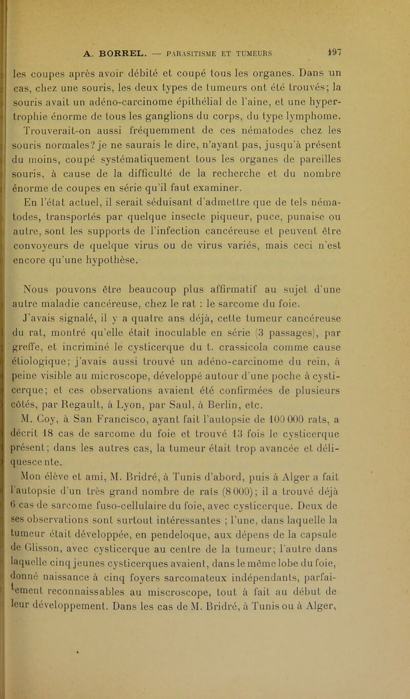 les coupes après avoir débité et coupé tous les organes. Dans un cas, cliez une souris, les deux types de tumeurs ont été trouvés; la souris avait un adéno-carcinome épithélial de l’aine, et une hyper- trophie énorme de tous les ganglions du corps, du type lymphome. Trouverait-on aussi fréquemment de ces nématodes chez les souris normales? je ne saurais le dire, n’ayant pas, jusqu’à présent du moins, coupé systématiquement tous les organes de pareilles souris, à cause de la difficulté de la recherche et du nombre énorme de coupes en série qu’il faut examiner. En l’état actuel, il serait séduisant d’admettre que de tels néma- todes, transportés par quelque insecte piqueur, puce, punaise ou autre, sont les supports de l’infection cancéreuse et peuvent être convoyeurs de quelque virus ou de virus variés, mais ceci n’est encore qu’une hypothèse. Nous pouvons être beaucoup plus affirmatif au sujet d’une autre maladie cancéreuse, chez le rat : le sarcome du foie. J’avais signalé, il y a quatre ans déjà, celte tumeur cancéreuse du rat, montré qu’elle était inoculable en série (3 passages), par grelfe, et incriminé le cysticerque du t. crassicola comme cause étiologique; j’avais aussi trouvé un adéno-carcinome du rein, à peine AÛsible au microscope, développé autour d'une poche àcysli- cerque; et ces observations avaient été confirmées de plusieurs côtés, par Regault, à Lyon, par Saul, à Berlin, etc. M. Coy, à San Francisco, ayant fait l’autopsie de lüOOOO rats, a décrit 18 cas de sarcome du foie et trouvé 13 fois le cysticerque présent; dans les autres cas, la tumeur était trop avancée et déli- quescente. Mon élève et ami, M. Bridré, à Tunis d’abord, puis à Alger a fait l’autopsie d’un très grand nombre de rats (8üü0); il a trouvé déjà 6 cas de sarcome fuso-cellulaire du foie, avec cysticerque. Deux de ses observations sont surtout intéressantes ; l’une, dans laquelle la tumeur était développée, en pendeloque, aux dépens de la capsule de Glisson, avec cysticerque au centre de la tumeur; l'autre dans laquelle cinq jeunes cyslicerques avaient, dans le môme lobe du foie, donné naissance à cinq foyers sarcomateux indépendants, parfai- tement reconnaissables au miscro-scope, tout à fait au début de leur développement. Dans les cas de M. Bridré, à Tunis ou à Alger,