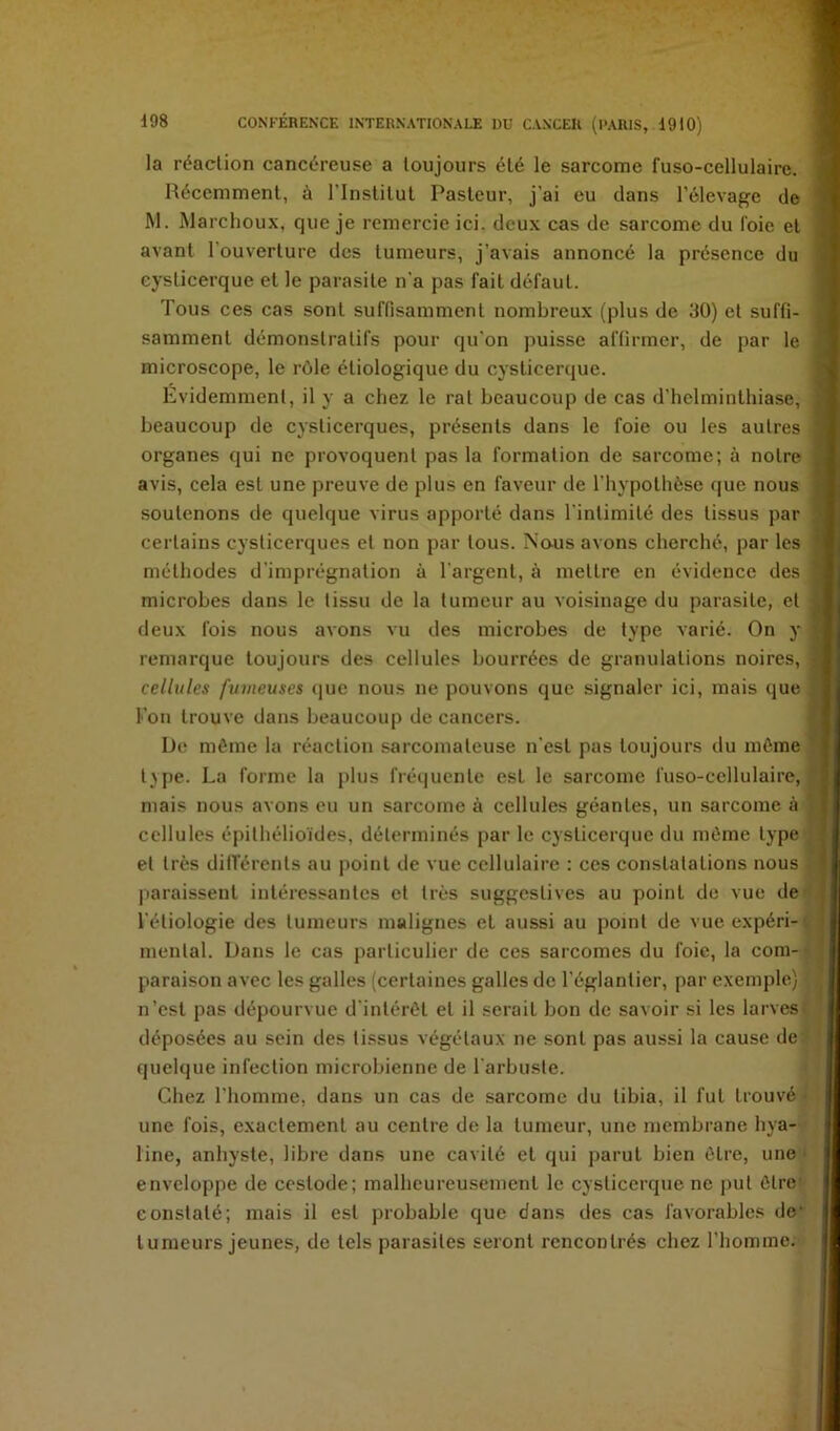 la réaction cancéreuse a toujours été le sarcome fuso-cellulaire. Récemment, à l’Institut Pasteur, j’ai eu dans l'élevage de M. Marchoux, que je remercie ici. deux cas de sarcome du foie et avant l’ouverture des tumeurs, j’avais annoncé la présence du cysticerque et le parasite n'a pas fait défaut. Tous ces cas sont suffisamment nombreux (plus de 30) et suffi- samment démonstratifs pour qu’on puisse affirmer, de par le microscope, le rôle étiologique du cysticerque. Evidemment, il y a chez le rat beaucoup de cas d’helminthiase, beaucoup de cysticerques, présents dans le foie ou les autres organes qui ne provoquent pas la formation de sarcome; à notre avis, cela est une preuve de plus en faveur de l’hypothèse que nous soutenons de quelque virus apporté dans l'intimité des tissus par certains cysticerques et non par tous. Naus avons cherché, par les méthodes d'imprégnation à l'argent, à mettre en évidence des microbes dans le tissu de la tumeur au voisinage du parasite, et deux fois nous avons vu des microbes de type varié. On y remarque toujours des cellules bourrées de granulations noires, cellules fumeuses (]ue nous ne pouvons que signaler ici, mais que l’on trouve dans beaucoup de cancers. De môme la réaction sarcomateuse n’est pas toujours du môme t^pe. La forme la plus fréquente est le sarcome fuso-cellulaire, mais nous avons eu un sarcome à cellules géantes, un sarcome à cellules épithélioïdes, déterminés par le cysticerque du môme type et très différents au point de vue cellulaire : ces constatations nous paraissent intéressantes et très suggestives au point de vue de l’étiologie des tumeurs malignes et aussi au point de vue expéri- i mental. Dans le cas particulier de ces sarcomes du foie, la corn- • paraison avec les galles (certaines galles de l’églantier, par exemple) n’est pas dépourvue d'intérôt et il serait bon de savoir si les larves ; déposées au sein des ti.ssus végétaux ne sont pas aussi la cause de quelque infection microbienne de l'arbuste. Chez l’homme, dans un cas de sarcome du tibia, il fut trouvé une fois, exactement au centre de la tumeur, une membrane hya- line, anhyste, libre dans une cavité et qui parut bien être, une' enveloppe de cestode; malheureusement le cysticerque ne put être' constaté; mais il est probable que dans des cas favorables de’ tumeurs jeunes, de tels parasites seront rencontrés chez l’homme.