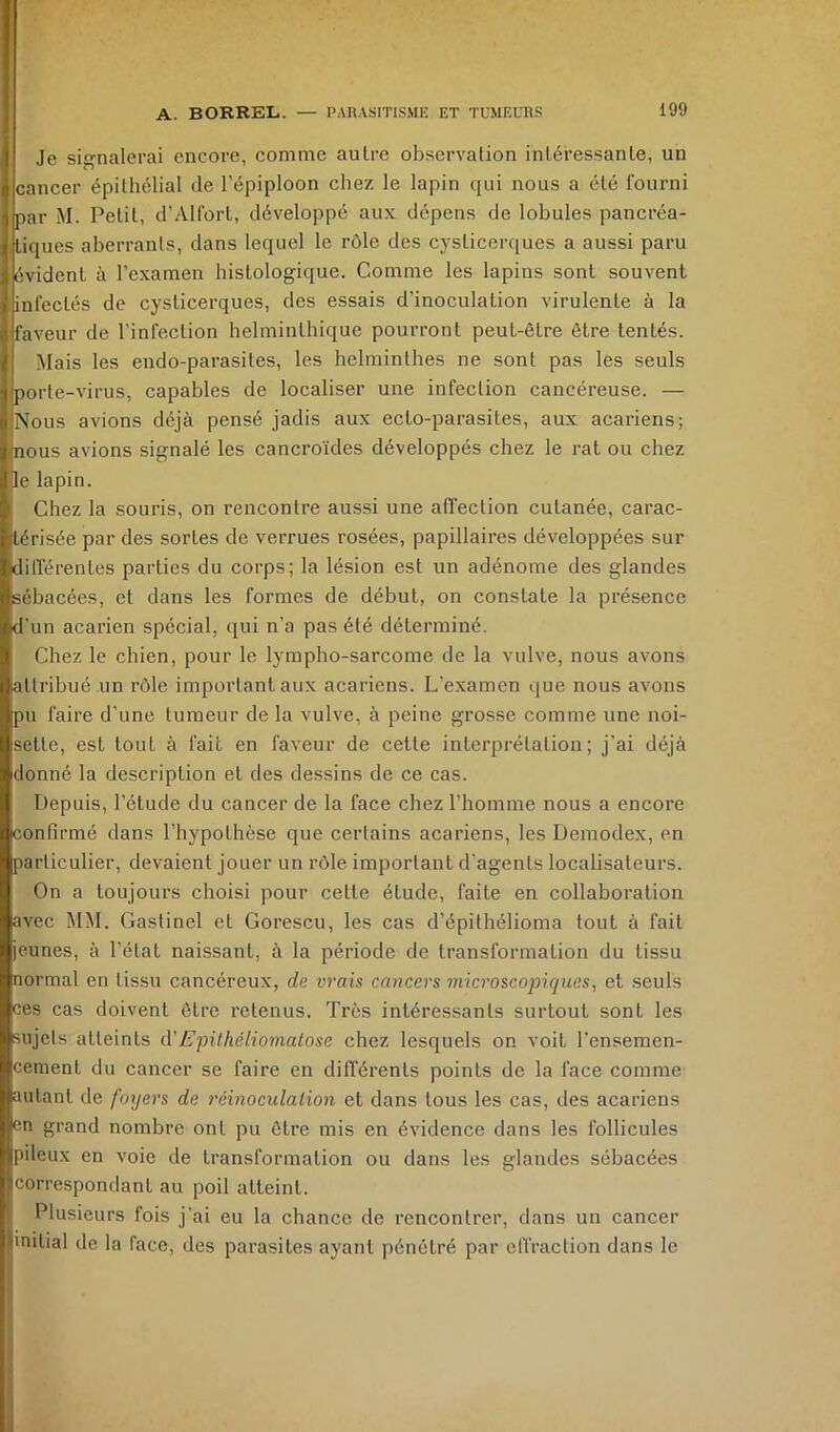 Je signalerai encore, comme autre observation intéressante, un cancer épithélial de l’épiploon chez le lapin qui nous a été fourni par M. Petit, d’Alfort, développé aux dépens de lobules pancréa- tiques aberrants, dans lequel le rôle des cysticerques a aussi paru évident à l’examen histologique. Comme les lapins sont souvent infectés de cysticerques, des essais d’inoculation virulente à la faveur de l'infection helminthique pourront peut-être être tentés. Mais les endo-parasites, les helminthes ne sont pas les seuls porte-virus, capables de localiser une infection cancéreuse. — iNous avions déjà pensé jadis aux ecto-parasites, aux acariens; (nous avions signalé les cancroïdes développés chez le rat ou chez Je lapin. Chez la souris, on rencontre aussi une affection cutanée, carac- térisée par des sortes de verrues rosées, papillaires développées sur différentes parties du corps; la lésion est un adénome des glandes ébacées, et dans les formes de début, on constate la présence d’ n acarien spécial, qui n’a pas été déterminé. Chez le chien, pour le lympho-sarcome de la vulve, nous avons attribué un rôle important aux acariens. L’examen que nous aAmns pu faire d’une tumeur de la vulve, à peine grosse comme une noi- sette, est tout à fait en faveur de cette interprétation; j’ai déjà donné la description et des dessins de ce cas. Depuis, l’étude du cancer de la face chez l’homme nous a encore confirmé dans l’hypothèse que certains acariens, les Demodex, en particulier, devaient jouer un rôle important d'agents localisateurs. On a toujours choisi pour cette étude, faite en collaboration avec MM. Gastinel et Gorescu, les cas d’épithélioma tout à fait jeunes, à l’état naissant, à la période de transformation du tissu normal en tissu cancéreux, de vrais cancers microscopiques, et seuls ces cas doivent être retenus. Très intéressants surtout sont les ujets atteints à'Epithéliomatose chez lesquels on voit l'ensemen- cement du cancer se faire en différents points de la face comme utant de foyers de réinoculalion et dans tous les cas, des acariens en grand nombre ont pu être mis en éA’idence dans les follicules pileux en voie de transformation ou dans les glandes sébacées correspondant au poil atteint. Plusieurs fois j'ai eu la chance de rencontrer, dans un cancer initial de la face, des parasites ayant pénétré par effraction dans le