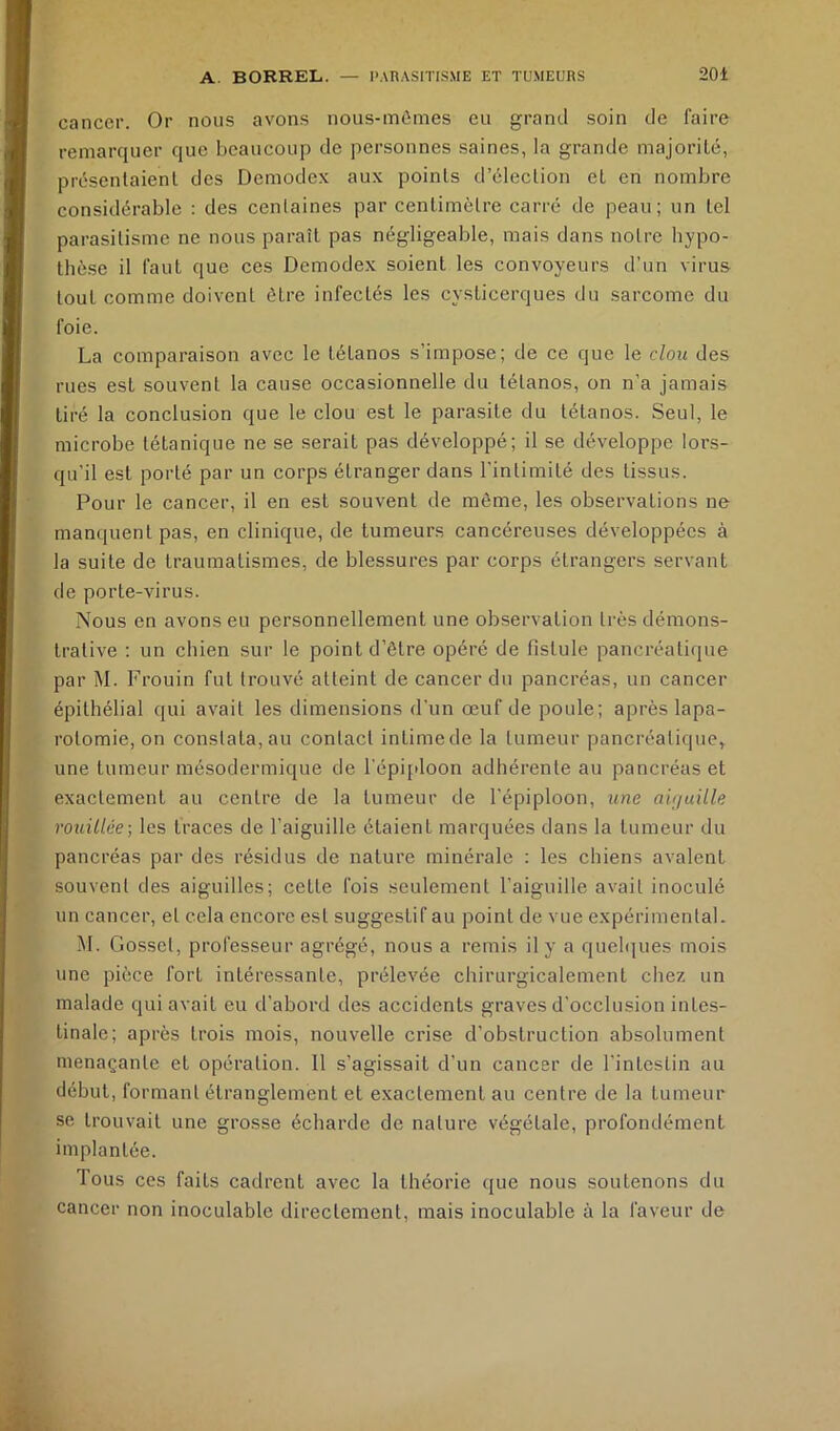 cancer. Or nous avons nous-mômes eu grand soin de faire remarquer que beaucoup de personnes saines, la grande inajoriLé, présenlaienl des Demodex aux points d’élection et en nombre considérable : des cenlaines par centimètre carré de peau; un tel parasitisme ne nous paraît pas négligeable, mais dans notre hypo- thèse il faut que ces Demodex soient les convoyeurs d'un virus tout comme doivent être infectés les cysticerques du sarcome du foie. La comparaison avec le tétanos s’impose; de ce que le clou des rues est souvent la cause occasionnelle du tétanos, on n’a jamais tiré la conclusion que le clou est le parasite du tétanos. Seul, le microbe tétanique ne se serait pas développé; il se développe lors- qu’il est porté par un corps étranger dans l'intimité des tissus. Pour le cancer, il en est souvent de même, les observations ne manquent pas, en clinique, de tumeurs cancéreuses développées à la suite de traumatismes, de blessures par corps étrangers servant de porte-virus. Nous en avons eu personnellement une observation très démons- trative : un chien sur le point d’être opéré de fistule pancréaticpie par M. Frouin fut trouvé atteint de cancer du pancréas, un cancer épithélial qui avait les dimensions d'un œuf de poule; après lapa- rotomie, on constata, au contact intimede la tumeur pancréatique^ une tumeur mésodermique de l’épiploon adhérente au pancréas et exactement au centre de la tumeur de l'épiploon, une aiçiuille rouillée-, les traces de l’aiguille étaient marquées dans la tumeur du pancréas par des résidus de nature minérale : les chiens avalent souvent des aiguilles; cette fois seulement l’aiguille avait inoculé un cancer, et cela encore est suggestif au point de vue expérimental. M. Gosset, professeur agrégé, nous a remis il y a queh|ues mois une pièce fort intéressante, prélevée chirurgicalement chez un malade qui avait eu d’abord des accidents graves d’occlusion intes- tinale; après trois mois, nouvelle crise d’obstruction absolument menaçante et opération. 11 s’agissait d’un cancer de l'intestin au début, formant étranglement et exactement au centre de la tumeur se trouvait une grosse écharde de nature végétale, profondément implantée. Tous ces faits cadrent avec la théorie que nous soutenons du cancer non inoculable directement, mais inoculable à la faveur de