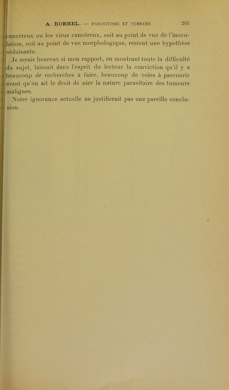 cancéreux ou les virus cancéreux, soit au point de vue de l’inocu- lation, soit au point de vue morphologique, restent une hypothèse séduisante. Je serais heureux si mon rapport, en montrant toute la difficulté du sujet, laissait dans l’esprit du lecteur la conviction qu’il y a beaucoup de reclierclies à faire, beaucoup de voies à parcourir avant qu’on ait le droit de nier la nature parasitaire des tumeurs malignes. Notre ignorance actuelle ne justifierait pas une pareille conclu- sion.