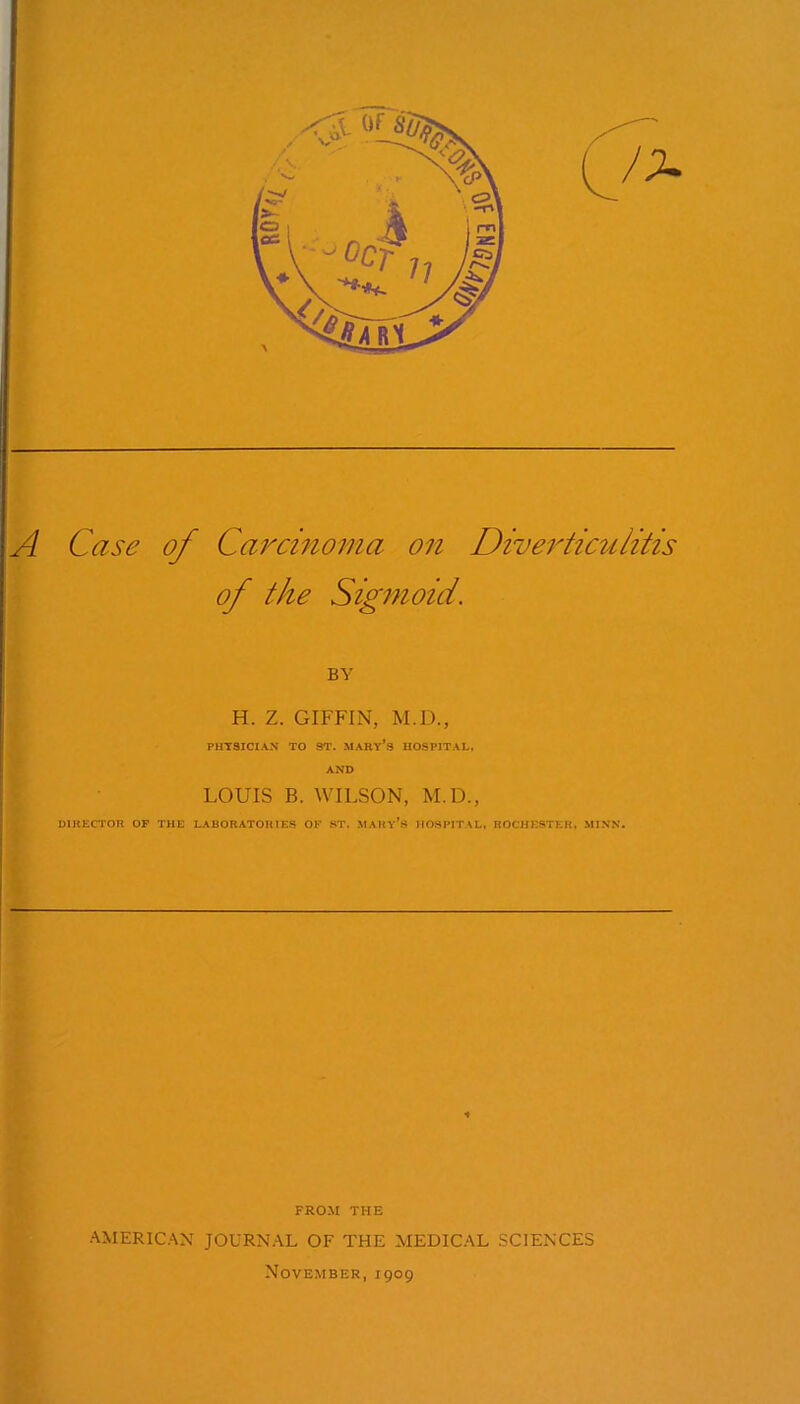 A Case of Carcinoma on Diverticulitis of the Sigmoid. \ V BY H. Z. GIFFIN, M.D., PHYSICIAN TO 8T. MARy’s HOSPITAL, Km> LOUIS B. WILSON, M.D., DIRECTOR OF THE LABORATORIES OF ST. MARY^S HOSPITAL, ROCHESTER, MIXN. FROM THE •■^MERIC.^N JOURN.\L OF THE MEDIC'LL SCIENCES November, 1909