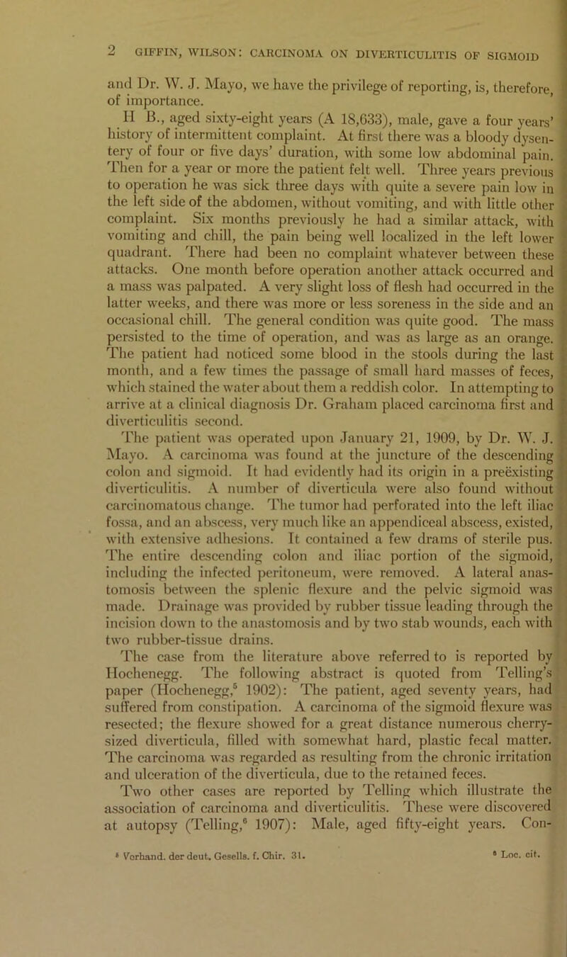 and Dr. W. J. Mayo, we have the privilege of reporting, is, therefore, of importance. II B., aged sixty-eight years (A 18,033), male, gave a four years’ j history of intermittent complaint. At first there was a bloody c tery of four or five days’ duration, with some low abdominal j....... Then for a year or more the patient felt well. Three years previous i to operation he was sick three days with quite a severe pain low in I the left side of the abdomen, without vomiting, and with little other j complaint. Six montlis previously he had a similar attack, with * vomiting and chill, the pain being well localized in the left lower | quadrant. There had been no complaint whatever between these attacks. One month before operation another attack occurred and a mass was palpated. A very slight loss of flesh had occurred in the latter weeks, and there was more or less soreness in the side and an occasional chill. The general condition was quite good. The mass persisted to the time of operation, and was as large as an orange. The patient had noticed some blood in the stools during the last month, and a few times the passage of small hard masses of feces, which stained the water about them a reddish color. In attempting to arrive at a clinical diagnosis Dr. Graham placed carcinoma first and diverticulitis second. The patient was operated upon January 21, 1909, by Dr. W. J. Mayo. A carcinoma was found at the juncture of the descending L colon and sigmoid. It had evidently had its origin in a preexisting « iliverticulitis. A number of diverticula were also found without ♦] carcinomatous change. The tumor had perforated into the left iliac t' fossa, and an ab.scess, very much like an appendiceal abscess, existed, (i with extensive adhesions. It contained a few drams of sterile pus. ’' The entire descending colon and iliac portion of the sigmoid, ‘ including the infected peritoneum, were removed. A lateral anas- ; tomosis between the splenic flexure and the pelvic sigmoid was ■ made. Drainage was provided by rubber tissue leading through the incision down to the anastomosis and by two stab wounds, each with two rubber-tissue drains. The case from the literature above referred to is reported by , llochenegg. The following abstract is quoted from Telling’s paper (Hochenegg,® 1902): The patient, aged seventy years, had suiferecl from constipation. A carcinoma of the sigmoid flexure was resected; the flexure showed for a great distance numerous cherry- sized diverticula, filled with somewhat hard, plastic fecal matter. The carcinoma was regarded as resulting from the chronic irritation and ulceration of the diverticula, due to the retained feces. Two other cases are reported by Telling which illustrate the association of carcinoma and diverticulitis. These were discovered at autopsy (Telling,® 1907): Male, aged fifty-eight years. Con-