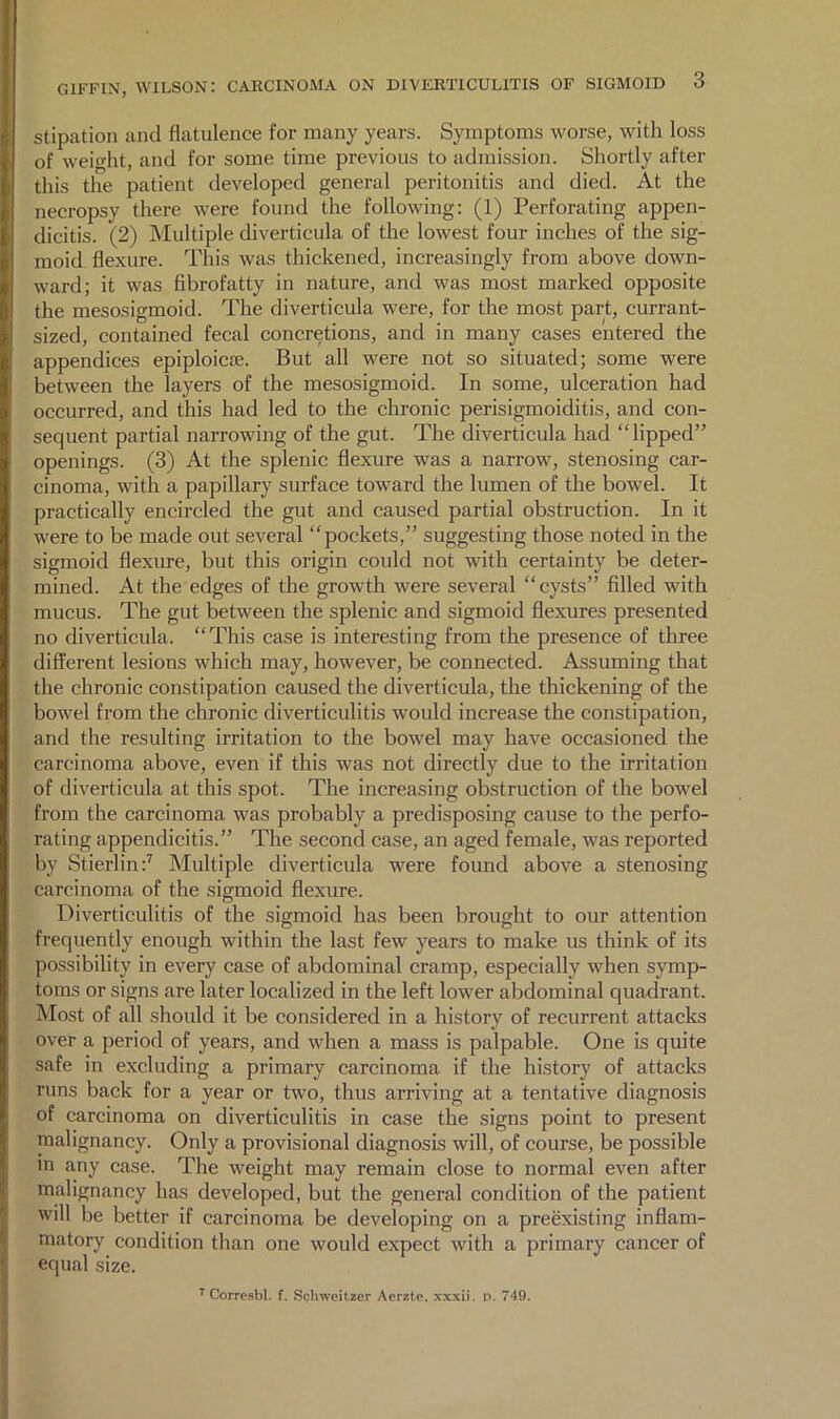 stipation and flatulence for many years. Symptoms worse, with loss of weight, and for some time previous to admission. Shortly after this the patient developed general peritonitis and died. At the necropsy there were found the following: (1) Perforating appen- dicitis. (2) Multiple diverticula of the lowest four inches of the sig- moid flexure. This was thickened, increasingly from above down- ward; it was fibrofatty in nature, and was most marked opposite the mesosigmoid. The diverticula were, for the most part, currant- sized, contained fecal concretions, and in many cases entered the appendices epiploicse. But all were not so situated; some were between the layers of the mesosigmoid. In some, ulceration had occurred, and this had led to the chronic perisigmoiditis, and con- sequent partial narrowing of the gut. The diverticula had “lipped” openings. (3) At the splenic flexure was a narrow, stenosing car- cinoma, with a papillary surface toward the lumen of the bowel. It practically encircled the gut and caused partial obstruction. In it were to be made out several “pockets,” suggesting those noted in the sigmoid flexure, but this origin could not with certainty be deter- mined. At the edges of the growth were several “cysts” filled with mucus. The gut between the splenic and sigmoid flexures presented no diverticula. “This case is interesting from the presence of three different lesions which may, however, be connected. Assuming that the chronic constipation caused the diverticula, the thickening of the bowel from the chronic diverticulitis would increase the constipation, and the resulting irritation to the bowel may have occasioned the carcinoma above, even if this was not directly due to the irritation of diverticula at this spot. The increasing obstruction of the bowel from the carcinoma was probably a predisposing cause to the perfo- rating appendicitis.” The second case, an aged female, was reported by Stierlin:^ Multiple diverticula were found above a stenosing earcinoma of the sigmoid flexure. Diverticulitis of the sigmoid has been brought to our attention frequently enough within the last few years to make us think of its possibility in every case of abdominal cramp, especially when symp- toms or signs are later localized in the left lower abdominal quadrant. Most of all should it be considered in a history of recurrent attacks over a period of years, and when a mass is palpable. One is quite safe in excluding a primary carcinoma if the history of attacks runs back for a year or two, thus arriving at a tentative diagnosis of carcinoma on diverticulitis in case the signs point to present malignancy. Only a provisional diagnosis will, of course, be possible m any case. The weight may remain close to normal even after malignancy has developed, but the general condition of the patient will be better if carcinoma be developing on a preexisting inflam- matory condition than one would expect with a primary cancer of equal size. ^ Corresbl. f. Schweitzer Aerzte. xxxii. p. 749.