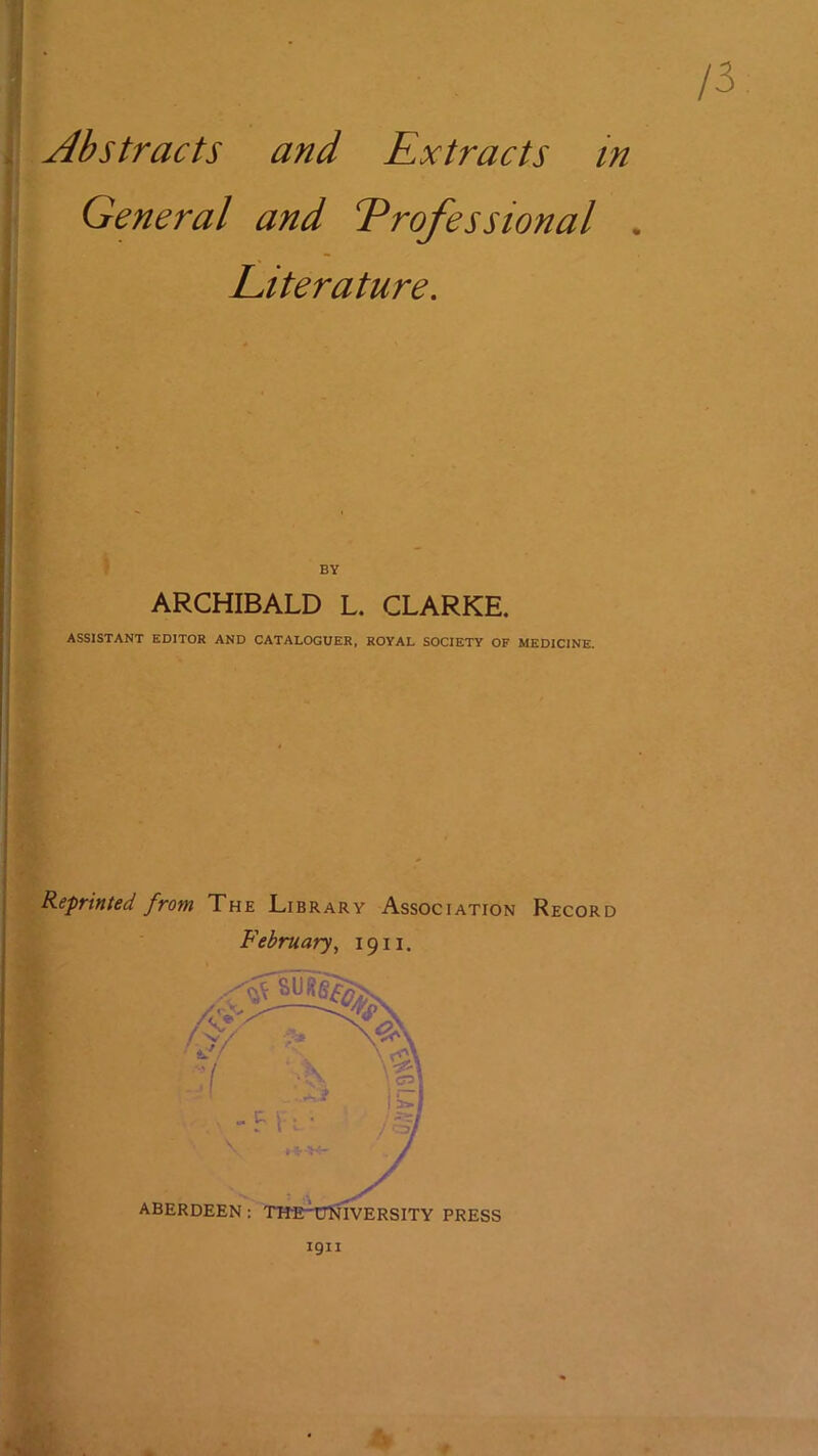 Abstracts and Extracts in General and Professional . Literature, BY ARCHIBALD L. CLARKE. ASSISTANT EDITOR AND CATALOGUER, ROYAL SOCIETY OF MEDICINE. Reprinted from The Library Association Record February^ 1911. 1911