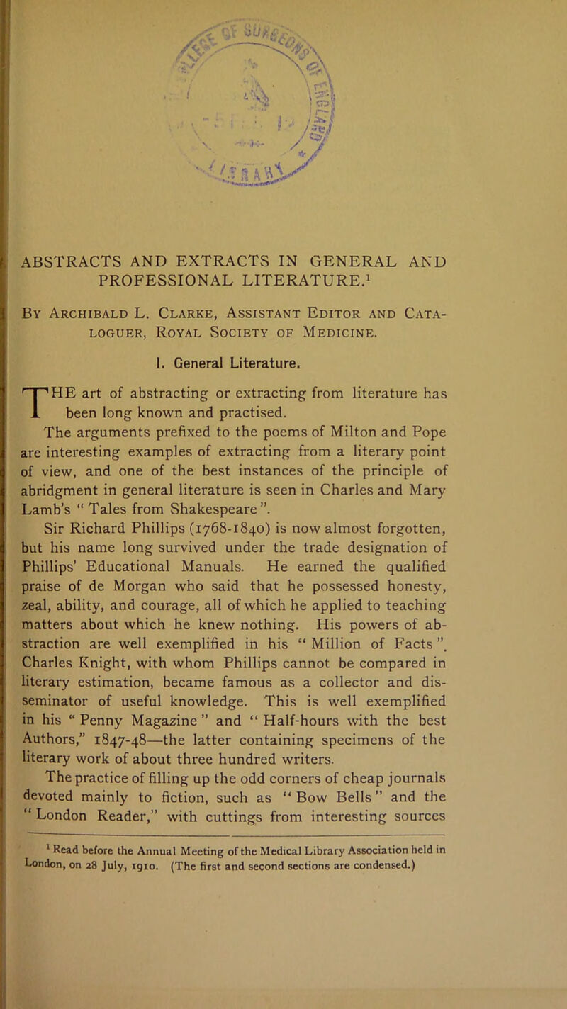 ABSTRACTS AND EXTRACTS IN GENERAL AND PROFESSIONAL LITERATURE.^ By Archibald L. Clarke, Assistant Editor and Cata- loguer, Royal Society of Medicine. I. General Literature, The art of abstracting or extracting from literature has been long known and practised. The arguments prefixed to the poems of Milton and Pope are interesting examples of extracting from a literary point of view, and one of the best instances of the principle of abridgment in general literature is seen in Charles and Mary Lamb’s “ Tales from Shakespeare”. Sir Richard Phillips (1768-1840) is now almost forgotten, but his name long survived under the trade designation of Phillips’ Educational Manuals. He earned the qualified praise of de Morgan who said that he possessed honesty, zeal, ability, and courage, all of which he applied to teaching matters about which he knew nothing. His powers of ab- straction are well exemplified in his “ Million of Facts Charles Knight, with whom Phillips cannot be compared in literary estimation, became famous as a collector and dis- seminator of useful knowledge. This is well exemplified in his “ Penny Magazine ” and “ Half-hours with the best Authors,” 1847-48—the latter containing specimens of the literary work of about three hundred writers. The practice of filling up the odd corners of cheap journals devoted mainly to fiction, such as “Bow Bells” and the “ London Reader,” with cuttings from interesting sources ' Read before the Annual Meeting of the Medical Library Association held in London, on 28 July, igio. (The first and second sections are condensed.)