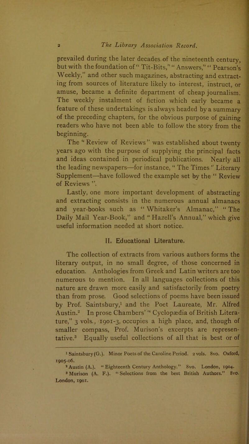 prevailed during the later decades of the nineteenth century, but with the foundation of “ Tit-Bits,” “ Answers,” “ Pearson’s Weekly,” and other such magazines, abstracting and extract- ing from sources of literature likely to interest, instruct, or amuse, became a definite department of cheap journalism. The weekly instalment of fiction which early became a feature of these undertakings is always headed by a summary of the preceding chapters, for the obvious purpose of gaining readers who have not been able to follow the story from the beginning. The “ Review of Reviews ” was established about twenty years ago with the purpose of supplying the principal facts and ideas contained in periodical publications. Nearly all the leading newspapers—for instance, “ The Times ” Literary Supplement—have followed the example set by the “ Review of Reviews ”. Lastly, one more important development of abstracting and extracting consists in the numerous annual almanacs and year-books such as “ Whitaker’s Almanac,” “ The Daily Mail Year-Book,” and “ Hazell’s Annual,” which give useful information needed at short notice. II. Educational Literature. The collection of extracts from various authors forms the literary output, in no small degree, of those concerned in education. Anthologies from Greek and Latin writers are too numerous to mention. In all languages collections of this nature are drawn more easily and satisfactorily from poetry than from prose. Good selections of poems have been issued by Prof. Saintsbury,* and the Poet Laureate, Mr. Alfred Austin.'^ In prose Chambers’ “ Cyclopaedia of British Litera- ture,” 3 vols., igoi-3, occupies a high place, and, though of smaller compass. Prof. Murison’s excerpts are represen- tative.® Equally useful collections of all that is best or of * Saintsbury (G.). Minor Poets of the Caroline Period. 2 vols. 8vo. Oxford, 1905-06. ’Austin (A.). “ Eighteenth Century Anthology. 8vo. London, 1904. ’ Murison (A. F.). “ Selections from the best British Authors.” 8vo. London, 1901.