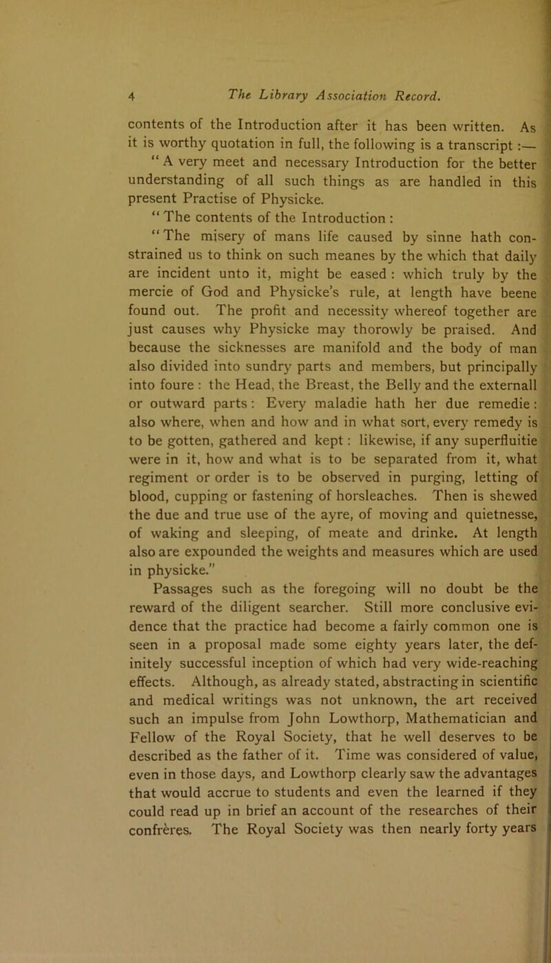 contents of the Introduction after it has been written. As it is worthy quotation in full, the following is a transcript:— “ A very meet and necessary Introduction for the better understanding of all such things as are handled in this present Practise of Physicke. “ The contents of the Introduction : “The misery of mans life caused by sinne hath con- strained us to think on such meanes by the which that daily are incident unto it, might be eased : which truly by the mercie of God and Physicke’s rule, at length have beene found out. The profit and necessity whereof together are i just causes why Physicke may thorowly be praised. And because the sicknesses are manifold and the body of man also divided into sundrj' parts and members, but principally into foure : the Head, the Breast, the Belly and the externall or outward parts; Every maladie hath her due remedie: also where, when and how and in what sort, every remedy is; to be gotten, gathered and kept: likewise, if any superfluities were in it, how and what is to be separated from it, what« regiment or order is to be observed in purging, letting off blood, cupping or fastening of horsleaches. Then is shewed! the due and true use of the ayre, of moving and quietnesse, '• of waking and sleeping, of meate and drinke. At length [ also are expounded the weights and measures which are used j in physicke.” ji Passages such as the foregoing will no doubt be thej^ reward of the diligent searcher. Still more conclusive evi-^< dence that the practice had become a fairly common one is'J seen in a proposal made some eighty years later, the def-‘»' initely successful inception of which had very wide-reaching effects. Although, as already stated, abstracting in scientific and medical writings was not unknown, the art received such an impulse from John Lowthorp, Mathematician and Fellow of the Royal Society, that he well deserves to be described as the father of it. Time was considered of value, even in those days, and Lowthorp clearly saw the advantages that would accrue to students and even the learned if they could read up in brief an account of the researches of their confreres. The Royal Society was then nearly forty years