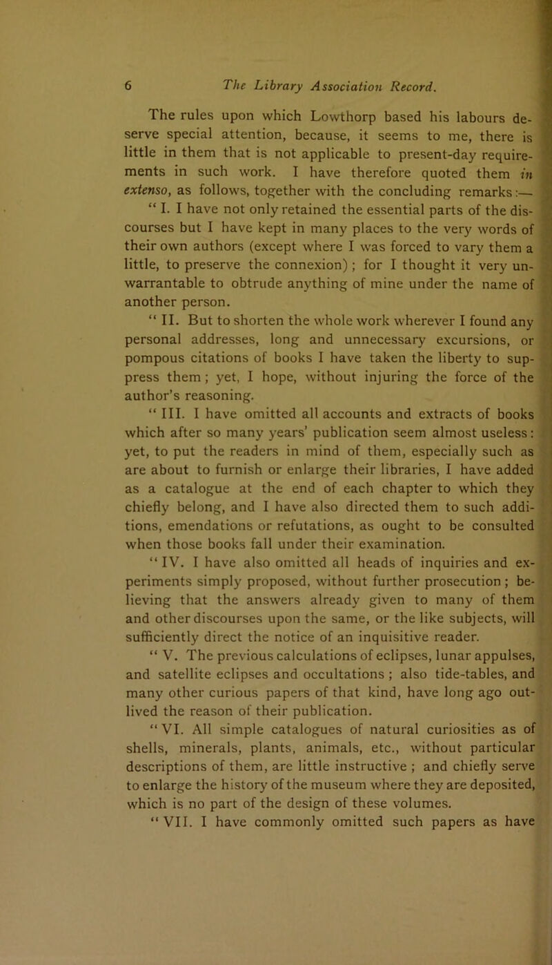 The rules upon which Lowthorp based his labours de- serve special attention, because, it seems to me, there is little in them that is not applicable to present-day require- ments in such work. I have therefore quoted them in extenso, as follows, together with the concluding remarks:— “ I. I have not only retained the essential parts of the dis- courses but I have kept in many places to the very words of their own authors (except where I was forced to vary them a little, to preserve the connexion); for I thought it very un- warrantable to obtrude anything of mine under the name of another person. “ II. But to shorten the whole work wherever I found any personal addresses, long and unnecessary excursions, or pompous citations of books I have taken the liberty to sup- press them; yet, I hope, without injuring the force of the author’s reasoning. “III. I have omitted all accounts and extracts of books which after so many years’ publication seem almost useless: yet, to put the readers in mind of them, especially such as are about to furnish or enlarge their libraries, I have added as a catalogue at the end of each chapter to which they chiefly belong, and I have also directed them to such addi- tions, emendations or refutations, as ought to be consulted when those books fall under their examination. “IV. I have also omitted all heads of inquiries and ex- periments simply proposed, without further prosecution ; be- lieving that the answers already given to many of them and other discourses upon the same, or the like subjects, will sufficiently direct the notice of an inquisitive reader. “ V. The previous calculations of eclipses, lunar appulses, and satellite eclipses and occultations ; also tide-tables, and many other curious papers of that kind, have long ago out- lived the reason of their publication. “ VI. All simple catalogues of natural curiosities as of shells, minerals, plants, animals, etc., without particular descriptions of them, are little instructive ; and chiefly serve to enlarge the history of the museum where they are deposited, which is no part of the design of these volumes. “VII. I have commonly omitted such papers as have V :!