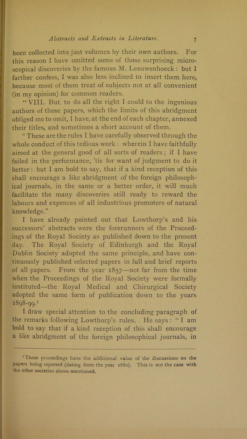 been collected into just volumes by their own authors. For this reason I have omitted some of those surprising micro- scopical discoveries by the famous M. Leeuwenhoeck : but I farther confess, I was also less inclined to insert them here, because most of them treat of subjects not at all convenient (in my opinion) for common readers. “VIII. But, to do all the right I could to the ingenious authors of those papers, which the limits of this abridgment obliged me to omit, I have, at the end of each chapter, annexed their titles, and sometimes a short account of them. “ These are the rules I have carefully observed through the whole conduct of this tedious work : wherein I have faithfully aimed at the general good of all sorts of readers; if I have failed in the performance, ’tis for want of judgment to do it better: but I am bold to say, that if a kind reception of this shall encourage a like abridgment of the foreign philosoph- ical journals, in the same or a better order, it will much facilitate the many discoveries still ready to reward the labours and expences of all industrious promoters of natural knowledge.” I have already pointed out that Lowthorp’s and his successors’ abstracts were the forerunners of the Proceed- ings of the Royal Society as published down to the present day. The Royal Society of Edinburgh and the Royal Dublin Society adopted the same principle, and have con- tinuously published selected papers in full and brief reports of all papers. From the year 1857—from the time when the Proceedings of the Royal Society were formally instituted—the Royal Medical and Chirurgical Society adopted the same form of publication down to the years 1898-99.1 I draw special attention to the concluding paragraph of the remarks following Lowthorp’s rules. He says : “ I am bold to say that if a kind reception of this shall encourage a like abridgment of the foreign philosophical journals, in ' These proceedings have the additional value of the discussions on the papers being reported (dating from the year 1882). This is not the case with the other societies above mentioned.