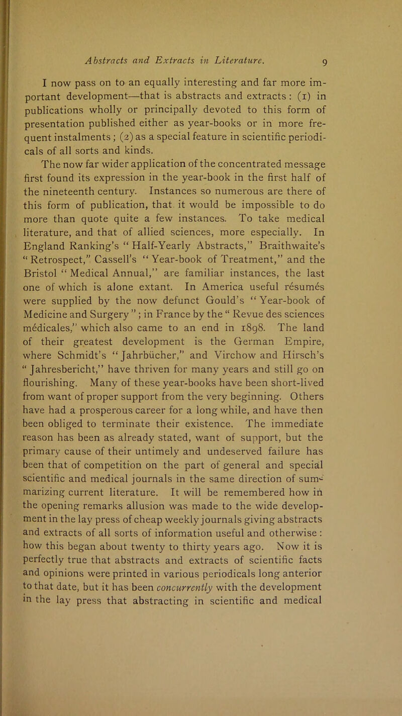 I now pass on to an equally interesting and far more im- portant development—that is abstracts and extracts : (i) in publications wholly or principally devoted to this form of presentation published either as year-books or in more fre- quent instalments; (2) as a special feature in scientific periodi- cals of all sorts and kinds. The now far wider application of the concentrated message first found its expression in the year-book in the first half of the nineteenth century. Instances so numerous are there of this form of publication, that it would be impossible to do more than quote quite a few instances. To take medical literature, and that of allied sciences, more especially. In England Ranking’s “ Half-Yearly Abstracts,” Braithwaite’s “Retrospect,” Cassell’s “Year-book of Treatment,” and the Bristol “ Medical Annual,” are familiar instances, the last one of which is alone extant. In America useful resum6s were supplied by the now defunct Gould’s “ Year-book of Medicine and Surgery ” ; in France by the “ Revue des sciences m6dicales,” which also came to an end in i8g8. The land of their greatest development is the German Empire, where Schmidt’s “ Jahrbiicher,” and Virchow and Hirsch’s “ Jahresbericht,” have thriven for many years and still go on flourishing. Many of these year-books have been short-lived from want of proper support from the very beginning. Others have had a prosperous career for a long while, and have then been obliged to terminate their existence. The immediate reason has been as already stated, want of support, but the primary cause of their untimely and undeserved failure has been that of competition on the part of general and special scientific and medical journals in the same direction of sum'^' marizing current literature. It will be remembered how iii the opening remarks allusion was made to the wide develop- ment in the lay press of cheap weekly journals giving abstracts and extracts of all sorts of information useful and otherwise : how this began about twenty to thirty years ago. Now it is perfectly true that abstracts and extracts of scientific facts and opinions were printed in various periodicals long anterior to that date, but it has been concurrently with the development m the lay press that abstracting in scientific and medical