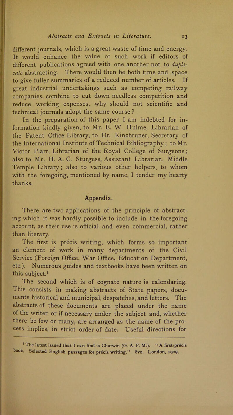 different journals, which is a great waste of time and energy. It would enhance the value of such work if editors of different publications agreed with one another not to dupli- cate abstracting. There would then be both time and space to give fuller summaries of a reduced number of articles. If great industrial undertakings such as competing railway companies, combine to cut down needless competition and reduce working expenses, why should not scientific and technical journals adopt the same course ? In the preparation of this paper I am indebted for in- formation kindly given, to Mr. E. W. Hulme, Librarian of the Patent Office Library, to Dr. Kinzbruner, Secretary of the International Institute of Technical Bibliography ; to Mr. Victor Plarr, Librarian of the Royal College of Surgeons; also to Mr. H. A. C. Sturgess, Assistant Librarian, Middle Temple Library; also to various other helpers, to whom with the foregoing, mentioned by name, I tender my hearty thanks. Appendix. There are two applications of the principle of abstract- ing which it v/as hardly possible to include in the foregoing account, as their use is official and even commercial, rather than literary. The first is precis writing, which forms so important an element of work in many departments of the Civil Service (Foreign Office, War Office, Education Department, etc.). Numerous guides and textbooks have been written on this subject.' The second which is of cognate nature is calendaring. This consists in making abstracts of State papers, docu- ments historical and municipal, despatches, and letters. The abstracts of these documents are placed under the name of the writer or if necessary under the subject and, whether there be few or many, are arranged as the name of the pro- cess implies, in strict order of date. Useful directions for ’ The latest issued that I can find is Chatwin (G. A. F. M.). “ A firstiprtcis book. Selected English passages for precis writing. 8vo. London, 1909.