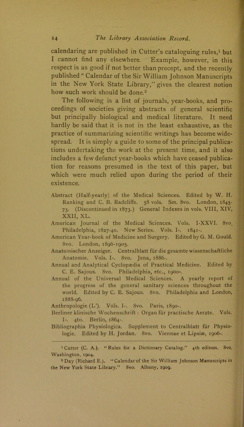 calendaring are published in Cutter’s cataloguing rules,^ but I cannot find any elsewhere. Example, however, in this respect is as good if not better than precept, and the recently published “ Calendar of the Sir William Johnson Manuscripts in the New York State Library,” gives the clearest notion how such work should be done.* * The following is a list of journals, year-books, and pro- ceedings of societies giving abstracts of general scientific but principally biological and medical literature. It need hardly be said that it is not in the least exhaustive, as the practice of summarizing scientific writings has become wide- spread. It is simply a guide to some of the principal publica- tions undertaking the work at the present time, and it also includes a few defunct year-books which have ceased publica- tion for reasons presumed in the text of this paper, but which were much relied upon during the period of their existence. Abstract (Half-yearly) of the Medical Sciences. Edited by W. H. Ranking and C. B. Radcliflfe. 58 vols. Sm. 8vo. London, 1845- 73. (Discontinued in 1873.) General Indexes in vols. VIII, XIV, XXII, XL. American Journal of the Medical Sciences. Vols. I-XXVI. 8vo. Philadelphia, 1827-40. New Series. Vols. I-. 1841-. American Year-book of Medicine and Surgery. Edited by G. M. Gould. 8vo. London, 1896-1905. Anatomischer Anzeiger. Centralblatt fiir die gesamte wissenschaftliche Anatomie. Vols. I-. 8vo. Jena, 1886-. Annual and Analytical Cyclopaedia of Practical Medicine. Edited by C. E. Sajous. 8vo. Philadelphia, etc., 1900-. .Annual of the Universal Medical Sciences. A yearly report of the progress of the general sanitary sciences throughout the world. Edited by C. E. Sajous. 8vo. Philadelphia and London, 1888-96. Anthropologie (L’). Vols. I-. 8vo. Paris, 1890-. Berliner klinische Wochenschrift: Organ fiir practische Aerzte. Vols. I-. 4to. Berlin, 1864-. Bibliographia Physiologica. Supplement to Centralblatt fiir Physio- logie. Edited by H. Jordan. 8vo. Viennae et Lipsiae, 1906-. ' Cutter (C. A.). “ Rules for a Dictionary Catalog. 4th edition. 8vo. Washington, 1904. * Day (Richard E.j. ‘‘ Calendar of the Sir William Johnson Manuscripts in the New York State Library.” 8vo. Albany, 1909.