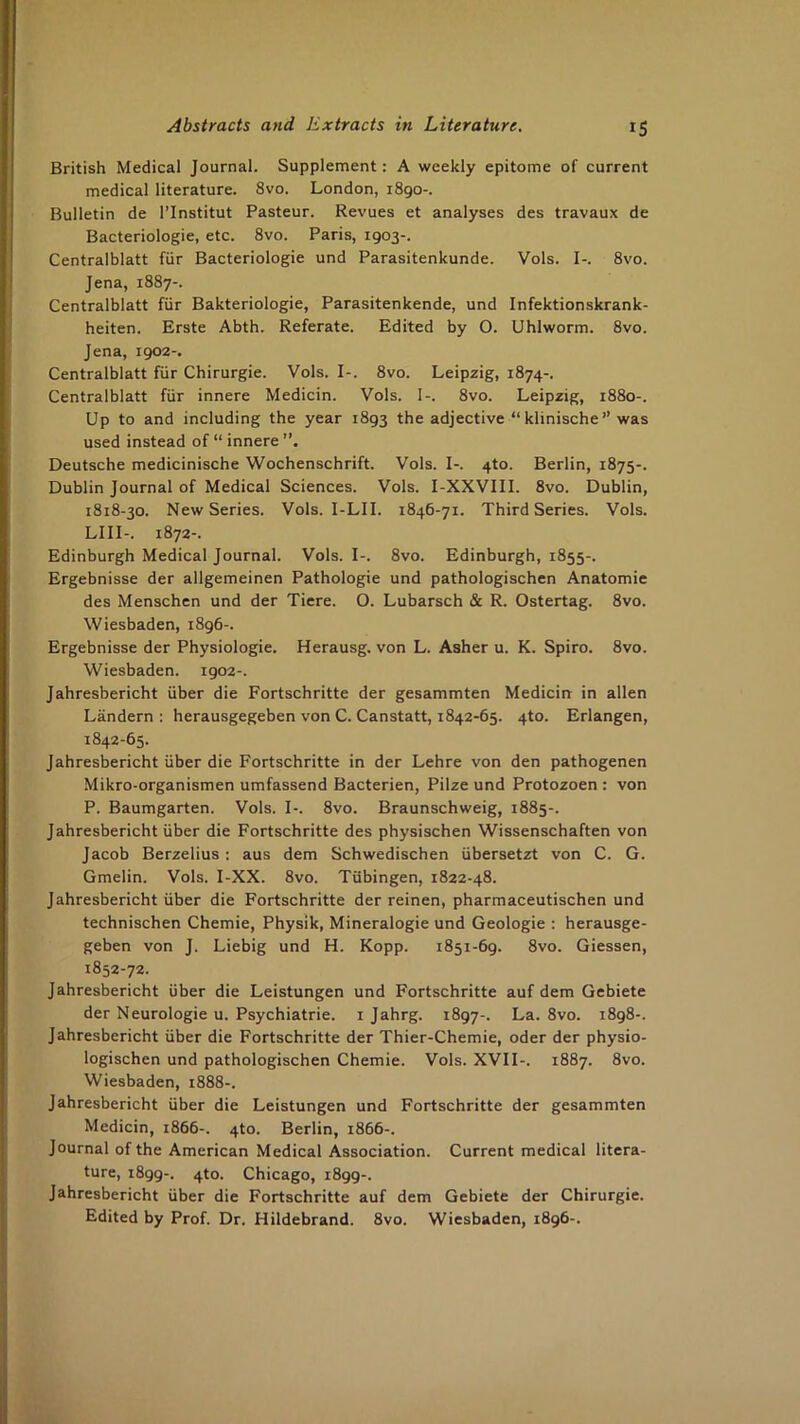 British Medical Journal. Supplement: A weekly epitome of current medical literature. 8vo. London, 1890-. Bulletin de I’lnstitut Pasteur. Revues et analyses des travaux de Bacteriologie, etc. 8vo. Paris, 1903-. Centralblatt fiir Bacteriologie und Parasitenkunde. Vols. I-. 8vo. Jena, 1887-. Centralblatt fiir Bakteriologie, Parasitenkende, und Infektionskrank- heiten. Erste Abth. Referate. Edited by O. Uhlworm. 8vo. Jena, 1902-. Centralblatt fiir Chirurgie. Vols. I-. 8vo. Leipzig, 1874-. Centralblatt fiir innere Medicin. Vols. I-. 8vo. Leipzig, 1880-. Up to and including the year 1893 the adjective “ klinische ” was used instead of “ innere Deutsche medicinische Wochenschrift. Vols. I-. 4to. Berlin, 1875-. Dublin Journal of Medical Sciences. Vols. I-XXVIII. 8vo. Dublin, 1818-30. New Series. Vols. I-LII. 1846-71. Third Series. Vols. LIII-. 1872-. Edinburgh Medical Journal. Vols. I-. 8vo. Edinburgh, 1855-. Ergebnisse der allgemeinen Pathologic und pathologischen Anatomic des Menschcn und der Tiere. O. Lubarsch & R. Ostertag. 8vo. Wiesbaden, 1896-. Ergebnisse der Physiologic. Herausg. von L. Asher u. K. Spiro. 8vo. Wiesbaden. 1902-. Jahresbericht iiber die Fortschritte der gesammten Medicin in alien Landern ; herausgegeben von C. Canstatt, 1842-65. 4to. Erlangen, 1842-65. Jahresbericht iiber die Fortschritte in der Lehre von den pathogenen Mikro-organismen umfassend Bacterien, Pilze und Protozoen : von P. Baumgarten. Vols. I-. 8vo. Braunschweig, 1885-. Jahresbericht iiber die Fortschritte des physischen Wissenschaften von Jacob Berzelius: aus dem Schwedischen iibersetzt von C. G. Gmelin. Vols. I-XX. 8vo. Tubingen, 1822-48. Jahresbericht iiber die Fortschritte der reinen, pharmaceutischen und technischen Chemie, Physik, Mineralogie und Geologic : herausge- geben von J. Liebig und H. Kopp. 1851-69. 8vo. Giessen, 1852-72. Jahresbericht iiber die Leistungen und Fortschritte auf dem Gebiete der Neurologic u. Psychiatric, i Jahrg. 1897-. La. 8vo. 1898-. Jahresbericht iiber die Fortschritte der Thier-Chemie, oder der physio- logischen und pathologischen Chemie. Vols. XVII-. 1887. 8vo. Wiesbaden, 1888-. Jahresbericht uber die Leistungen und Fortschritte der gesammten Medicin, 1866-. 4to. Berlin, 1866-. Journal of the American Medical Association. Current medical litera- ture, 1899-. 4to. Chicago, 1899-. Jahresbericht iiber die Fortschritte auf dem Gebiete der Chirurgie. Edited by Prof. Dr. Hildebrand. 8vo. Wiesbaden, 1896-.