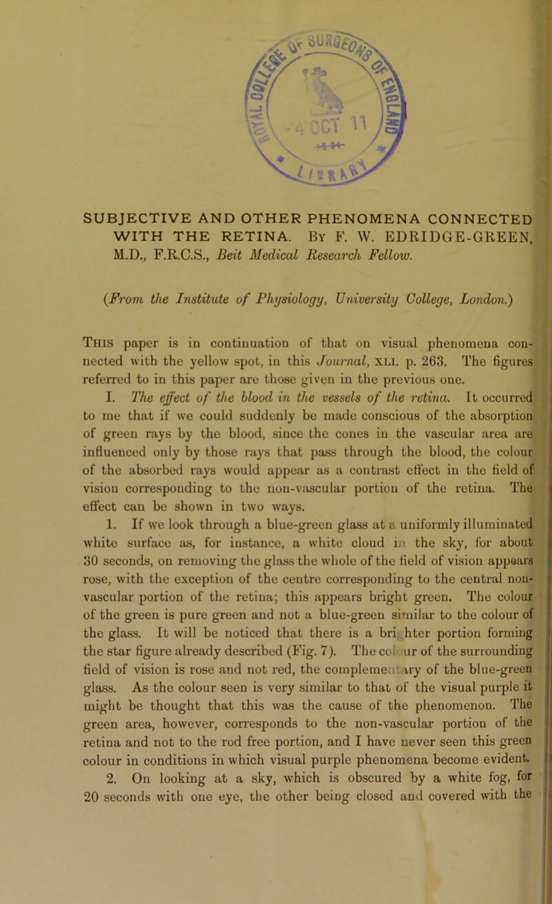 SUBJECTIVE AND OTHER PHENOMENA CONNECTED! WITH THE RETINA. By F. W. EDRIDGE-GREEN,I M.D., F.R.C.S., Beit Medical Research Fellow. fl (From the Institute of Physiology, University College, London.) I This paper is in continuation of that on visual phenomena con-J nected with the yellow spot, in this Journal, XLi. p. 263. The figures'! referred to in this paper are those given in the previous one. I I. The effect of the blood in the vessels of the retina. It occurred! to me that if we could suddenly be made conscious of the absorption! of green rays by the blood, since the cones in the vascular area are! influenced only by those rays that pass through the blood, the colour! of the absorbed rays would appear as a contrast efl’ect in the field of ^ vision corresponding to the uon-vtiscular portion of the retina. The! effect can be shown in two ways. ■ 1. If we look through a blue-green glass at a uniformly illuminated! white surface as, for instance, a white cloud in the sky, for abou^ 30 seconds, on removing the glass the whole of the field of vision appears rose, with the exception of the centre corresponding to the central noii- vascular portion of the retina; this appears bright green. The colour of the green is pure green and not a blue-green similar to the colour of the glass. It will be noticed that there is a bri hter portion forming the star figure already described (Fig. 7). The coh ur of the surrounding field of vision is rose and not red, the complemem iry of the blue-green glass. As the colour seen is very similar to that of the visual purple it might be thought that this was the cause of the phenomenon. The green area, however, corresponds to the non-vascular portion of the retina and not to the rod free portion, and I have never seen this green colour in conditions in which visual purple phenomena become evident. 2. On looking at a sky, which is obscured by a white fog, for 20 seconds with one eye, the other being closed and covered with the