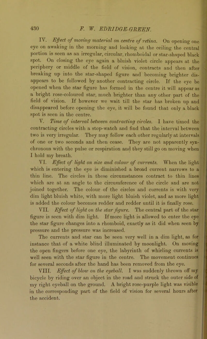 IV. Effect of moving material on centre of retina. On opening one eye on awaking in the morning and looking at the ceiling the central portion is seen as an irregular, circular, rhomboidal or star-shaped black spot. On closing the eye again a bluish violet circle appears at the periphery or middle of the field of vision, contracts and then after breaking up into the star-shaped figure and becoming brighter dis- appears to be followed by another contracting circle. If the eye be opened when the star figure has formed in the centre it will appear as a bright rose-coloured star, much brighter than any other part of the field of vision. If however we wait till the star has broken up and disappeared before opening the eye, it will be found that only a black spot is seen in the centre. V. Time of interval betiveen contracting circles. I have timed the contracting circles with a stop-watch and find that the interval between two is very irregular. They may follow each other regularly at intervals of one or two seconds and then cease. They are not apparently syn- chronous with the pulse or respiration and they still go on moving when I hold my breath. VI. Effect of light on size and colour of cim'ents. When the light which is entering the eye is diminished a broad current narrows to a thin line. The circles in these circumstances contract to thin lines which are at an angle to the circumference of the circle and are not joined together. The colour of the circles and currents is with very dim light bluish white, with more light bluish violet, and as more light is added the colour becomes redder and redder until it is finally rose. VII. Effect of light on the star figure. The central part of the star figure is seen with dim light. If more light is allowed to enter the eye the star figure changes into a rhomboid, exactly as it did when seen by pressure and the pressure was increased. The currents and star can be seen very well in a dim light, as for instance that of a white blind illuminated by moonlight. On moving the open fingera before one eye, the labyrinth of whirling currents is well seen with the star figure in the centre. The movement continues for several seconds after the hand has been removed from the eye. VIII. Effect of blow on the eyeball. I was suddenly thrown off iny bicycle by riding over an object in the road and struck the outer side of my right eyeball on the ground. A bright rose-purple light was visible in the corresponding part of the field of vision for several hours after the accident.