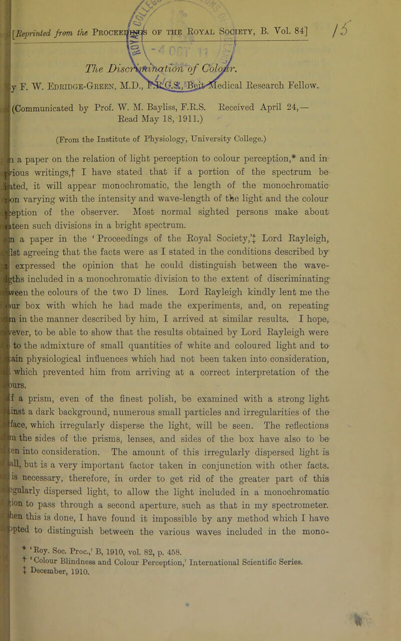 [Reprinted frem the Proceei/hj(^ of the Koyal Society, B. Vol. 84] The ViscrStfC'^^ r. W. Edkidge-Green. M.D., edical Eesearch Fellow^ '[(Communicated by Prof. W. M. Bayliss, F.E.S. Eeceived April 24,— Eead May 18, 1911.) (From tbe Institute of Physiology, University College.) H a paper on the relation of light perception to colour perception,* and in- jHous writings,t I have stated that if a portion of the spectrum be ifeted, it will appear monochromatic, the length of the monochromatic- i jon varying with the intensity and wave-length of the light and the colour ] leption of the observer. Most normal sighted persons make about (iteen such di-visions in a bright spectrum, n a paper in the ‘ Proceedings of the Eoyal Society,Lord Eayleigh, 1st agreeing that the facts were as I stated in the conditions described by 1 expressed the opinion that he could distinguish between the wave- 4 ;ths included in a monochromatic division to the extent of discriminating ■ veen the colours of the two D lines. Lord Eayleigh kindly lent me the I lur box with which he had made the experiments, and, on repeating ' m in the manner described by him, I arrived at similar results. I hope, /rever, to be able to show that the results obtained by Lord Eayleigh were i to the admixture of small quantities of white and coloured light and to iain physiological influences which had not been taken into consideration, which prevented him from arriving at a correct interpretation of the )urs. f a prism, even of the finest polish, be examined with a strong light ■inst a dark background, numerous small particles and irregularities of the face, which irregularly disperse the light, will be seen. The reflections na the sides of the prisms, lenses, and sides of the box have also to be en into consideration. The amount of this irregularly dispersed light is all, but is a very important factor taken in conjunction with other facts, is necessary, therefore, in order to get rid of the greater part of this Jgularly dispersed light, to allow the light included in a monochromatic ;ion to pass through a second aperture, such as that in my spectrometer, sen this is done, 1 have found it impossible by any method which I have Jpted to distinguish between the various waves included in the mono- * ‘Eoy. Soc. Proc.,’ B, 1910, vol. 82, p. 458. + ‘ Colour Blindness and Colour Perception,’ International Scientific Series. + December, 1910.