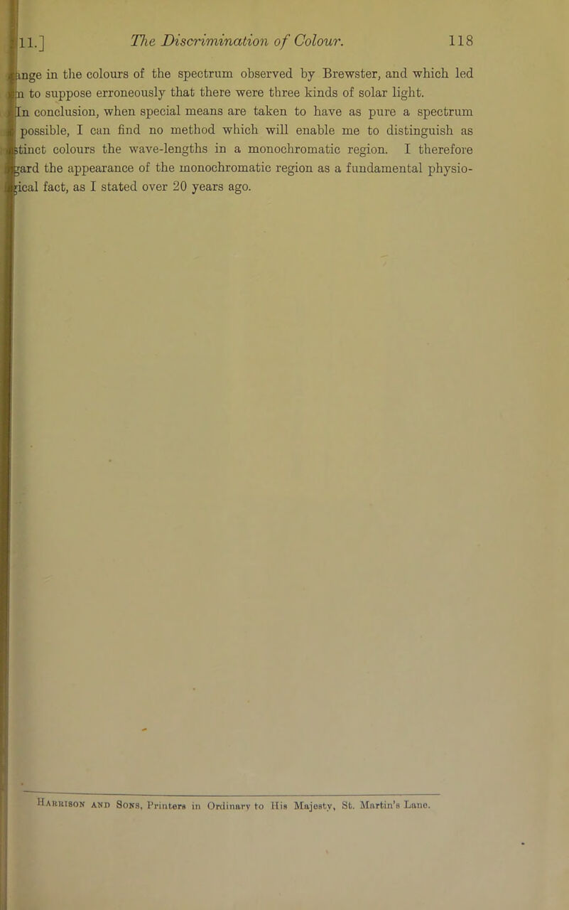 11.] nge in tlie colours of the spectrum observed by Brewster, and which led 1 to suppose erroneously that there were three kinds of solar light, n conclusion, when special means are taken to have as pure a spectrum possible, I can find no method which wiU enable me to distinguish as tinct colours the wave-lengths in a monochromatic region. I therefore ard the appearance of the monochromatic region as a fundamental physio- ical fact, as I stated over 20 years ago. Hakuison aki) Sons, Printers in Ordinary to Hie Majesty, St. Martin’s Lane.