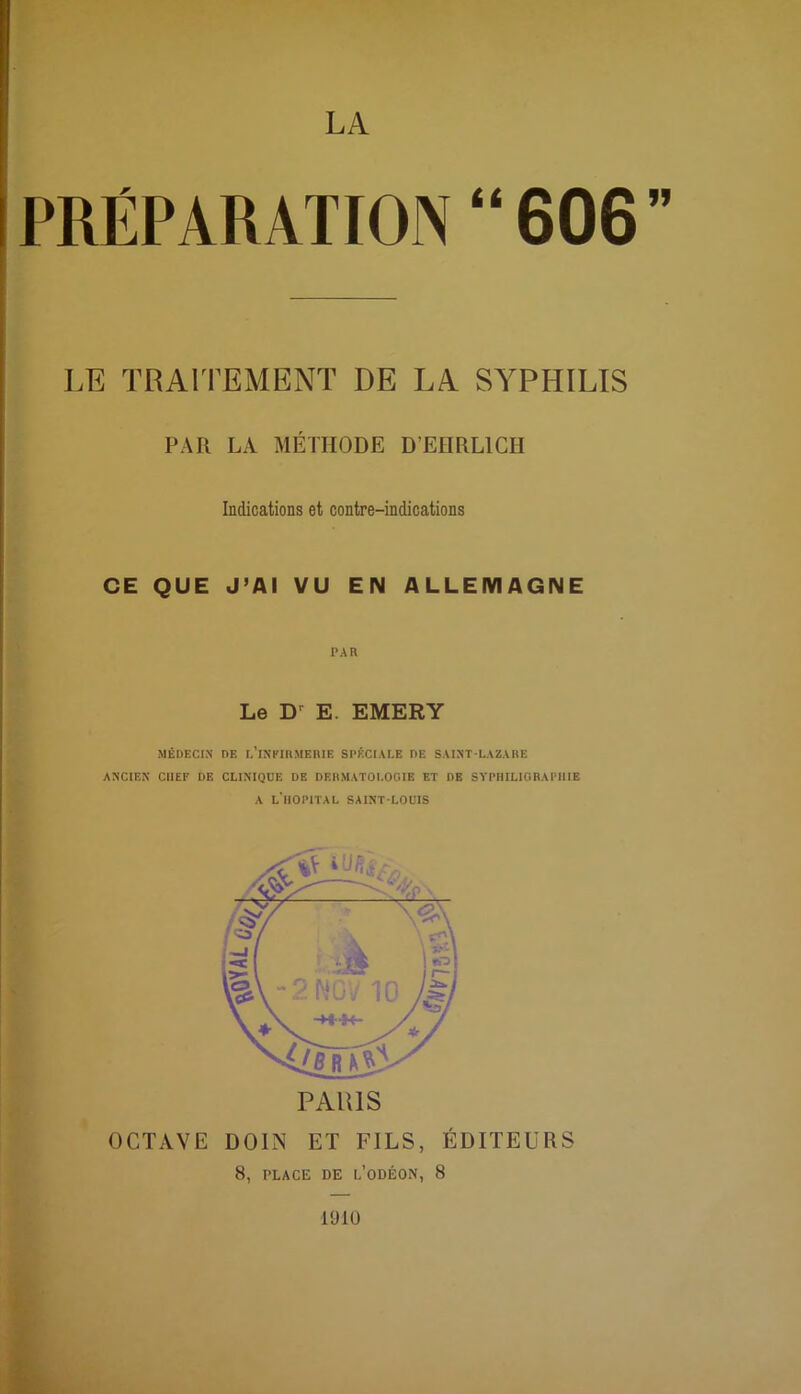 LA PRÉPARATION “606” LE TRAITEMENT DE LA SYPHILIS PAR LA MÉTHODE D'EHRLICH Indications et contre-indications CE QUE J’AI VU EN ALLEMAGNE PAH Le D E. EMERY MÉDECIN DE L’iNFIRMERIE SPÉCIALE DE SAINT-LAZARE ANCIEN CHEF DE CLINIQUE DE DERMATOLOGIE ET DE SYPHILIGRAPIIIE A L'HOPITAL SAINT-LOUIS OCTAVE D01N ET FILS, ÉDITEURS 8, PLACE DE L’ODÉON, 8 1910