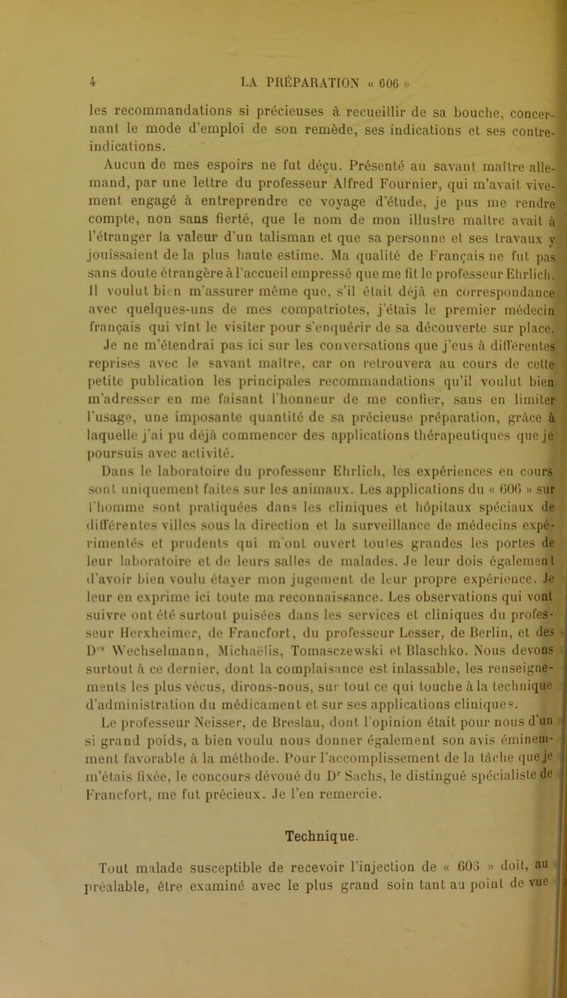 les recommandations si précieuses à recueillir de sa bouche, concer- fl nanl le mode d'emploi de son remède, ses indications et ses contre-fl indications. Aucun de mes espoirs ne fut déçu. Présenté au savant maître aile- 5 mand, par une lettre du professeur Alfred Fournier, qui m’avait vive- j ment engagé à entreprendre ce voyage d'étude, je pus me rendre ' compte, non sans fierté, que le nom de mon illustre maître avait à l’étranger la valeur d’un talisman et que sa personne et ses travaux y jouissaient de la plus haute estime. Ma qualité de Français ne fut pas j sans doute étrangère à l'accueil empressé que me lit le professeur Ehrlich. : 11 voulut bien m'assurer même que, s’il était déjà en correspondance j avec quelques-uns de mes compatriotes, j’étais le premier médecin français qui vint le visiter pour s’enquérir de sa découverte sur place. J Je ne m'étendrai pas ici sur les conversations que j'eus à différentes j reprises avec le savant maître, car on retrouvera au cours de cette j petite publication les principales recommandations qu’il voulut bien m'adresser en me faisant l'honneur de me confier, sans en limiter l’usage, une imposante quantité de sa précieuse, préparation, grâce à laquelle j’ai pu déjà commencer des applications thérapeutiques que je poursuis avec activité. Dans le laboratoire du professeur Ehrlich, les expériences en cours sont uniquement faites sur les animaux. Les applications du « 606 » sur l'homme sont pratiquées dans les cliniques et hôpitaux spéciaux de différentes villes sous la direction et la surveillance de médecins expé- rimentés et prudents qui m ont ouvert toutes grandes les portes de leur laboratoire et de leurs salles de malades. Je leur dois également d’avoir bien voulu étayer mon jugement de leur propre expérieuce. Je leur en exprime ici toute ma reconnaissance. Les observations qui vont suivre ont été surtout puisées dans les services et cliniques du profes- seur Herxheimer, de Francfort, du professeur Lesser, de Berlin, et des • D NVechselmann, Michaëlis, Tomasczewski et Blaschko. Nous devons j surtout à ce dernier, dont la complaisance est inlassable, les renseigne- ments les plus vécus, dirons-nous, sur tout ce qui touche à la technique d'administration du médicament et sur ses applications cliniques. Le professeur Neisser, de Breslau, dont l’opinion était pour nous d'un si grand poids, a bien voulu nous donner également son avis éminem- ment favorable à la méthode. Pour l’accomplissement de la tâche que je i m’étais lixée, le concours dévoué du Dr Sachs, le distingué spécialiste de Francfort, me fut précieux. Je l’en remercie. Technique. Tout malade susceptible de recevoir l’injection de « GOS » doit, au préalable, être examiné avec le plus grand soin tant au point de vue