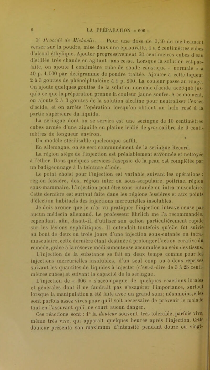 •! l*i ocede de JJichuelis. — Pour une dose de 0,50 de médicament verser sur la poudre, mise dans une éprouvette, 1 à 2 centimètres cubes d'alcool éthylique. Ajouter progressivement 20 centimètres cubes d'eau distillée très chaude en agitant «ans cesse. Lorsque la solution est par- laite, on ajoute 1 centimètre cube de soude caustique « normale » à iO p. 1.000 par décigramme de poudre traitée. Ajouter à celle liqueur 2 à d gouttes de phénolphlaléine à 1 p. 200. La couleur passe au rouge. On ajoute quelques gouttes de la solution normale d'acide acétique jus- qu'à ce que la préparation prenne la couleur jaune soufre. A ce moment, on ajoute 2 à 0 gouttes de la solution alcaline pour neutraliser l’excès d'acide, et on arrête l'opération lorsqu'on obtient un halo rosé à la partie supérieure du liquide. La seringue dont on se servira est une seringue de 10 centimètres cubes armée d une aiguille eu platine iridié de gros calibre de 0 centi- mètres de longueur environ. Un modèle stéri 1 isable quelconque suffit. En Allemagne, on se sert communément de la seringue Record. La région siège de l'injection est préalablement savonnée et nettoyée à l'éther. Dans quelques services l'asepsie de la peau est complétée par un badigeonnage à la teiuture d'iode. Le point choisi pour l'injection est variable suivant les opérations: région fessiôre, dos, région inter ou sous-scapulaire, poitrine, région sous-mammaire. L’injection peut être sous-cutanée ou inlra-musculaire. Celte dernière est surtout faite dans les régions fessières et aux points d’élection habituels des injections mercurielles insolubles. Je dois avouer que je n'ai vu pratiquer l'injection intraveineuse par aucun médecin allemand. Le professeur Ehrlich me l’a recommandée, cependant, afin, disait-il, d'utiliser son action particulièrement rapide sur les lésions syphilitiques. Il entendait toutefois qu’elle fût suivie au bout de deux ou trois jours d'une injection sous-cutanée ou intra- musculaire, cette dernière étant destinée à prolonger l’action curative du remède, grâce à la réserve médicamenteuse accumulée au sein des tissus. L injection de la substance se fait en deux temps comme pour les injections mercurielles insolubles, d’un seul coup ou à deux reprises suivant les quantités de liquides à injecter (c’est-à-dire de 5 à 25 centi- mètres cubes) et suivant la capacité de la seringue. L’injection de « GÜti » s’accompagne de quelques réactions locales et générales dont il ne faudrait pas s’exagérer l’importance, surtout lorsque la manipulation a été faite avec un grand soin; néanmoins,elles sont parfois assez vives pour qu'il soi L nécessaire de prévenir le malade tout en l’assurant qu'il ne court aucun danger. Ces réactions sonl : 1° la douleur souvent très tolérable, parfois vive, même très vive, qui apparaît quelques heures après l'injection. Cette douleur présente son maximum d’intensité pendant douze ou vingt-