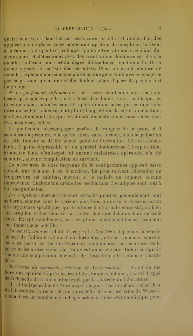 quatre heures, et, dans les cas assez rares où elle est intolérable, des applications de glace, voire môme une injection de morphine, suffisent à la calmer; elle peut se prolonger quoique Irès atténuée pendant plu- sieurs jours et déterminer, avec des irradiations douloureuses dans le membre inférieur un certain degré d'impotence fonctionnelle. On a môme signalé la parésie des péroniers. Pour un grand nombre de malades ce phénomène consiste plutôt en une gêne douloureuse exagérée par la pression qu’en une réelle douleur, mais il persiste parfois fort longtemps. 2° Le gon/lemenl inflammatoire est assez semblable aux réactions locales provoquées par les fortes doses de calomel. Il m’a semblé que les injections sous-cutanées sans être plus douloureuses que les injections intra musculaires favorisaient plutôt l’apparition de cetle tuméfaction, d’ailleurs immédiate lorsque le véhicule du médicament varie entre 15 et 25 centimètres cubes. Ce gonflement s’accompagne parfois de rougeur de la peau, et il semblerait à première vue qu’un abcès va se former, mais la palpation de cetle tumeur ne décèle aucun point de fluctuation. Elle est consis- tante, à peine dépressible et en général douloureuse à l'exploration. Si aucune faute d’antisepsie ni aucune maladresse opératoire n’a été commise, aucune complication ne survient. La fièvre avec la dose moyenne de 50 centigrammes apparaît assez notable une fois sur 4 ou 5 environ. Le plus souvent l’élévation de température est minime, surtout si le malade ne commet aucune imprudence. Quelquefois même les oscillations thermiques sont tout à faiL insignifiantes. Les éruptions consécutives sont assez fréquentes; généralement, tout se borne, comme nous le verrons plus loin, à une sorte d'accentuation des érythèmes spécifiques qui s’entourent d’un halo congestif, ou bien une éruplion orliée vient se surajouter dans un délai de deux ou trois jours. Exceptionnellement, ces éruptions médicamenteuses prennent une importance notable. La constipation est plutôt la règle; la diarrhée est parfois la consé- quence de l’administration d'une forte dose, elle se rencontre souvent dans les cas où la réaction fébrile est violente avec la sécheresse de la gorge et les autres signes de l’intoxication arsenicale. Duhol la signale comme une complication normale de l'injection intraveineuse à haute dose. Recherche du spirochète, réaction de Wassermann. — Avant de me faire une opinion d’après les résultats cliniques obtenus, j’ai été frappé de 1 efficacité du traitement alleslée par le contrôle du laboratoire. Il est indispensable de faire avant chaque réaction deux recherches de laboratoire, la recherche du spirochète et la seroréaetion de Wasser- mann. C’est le complément indispensable de l’observation clinique pour