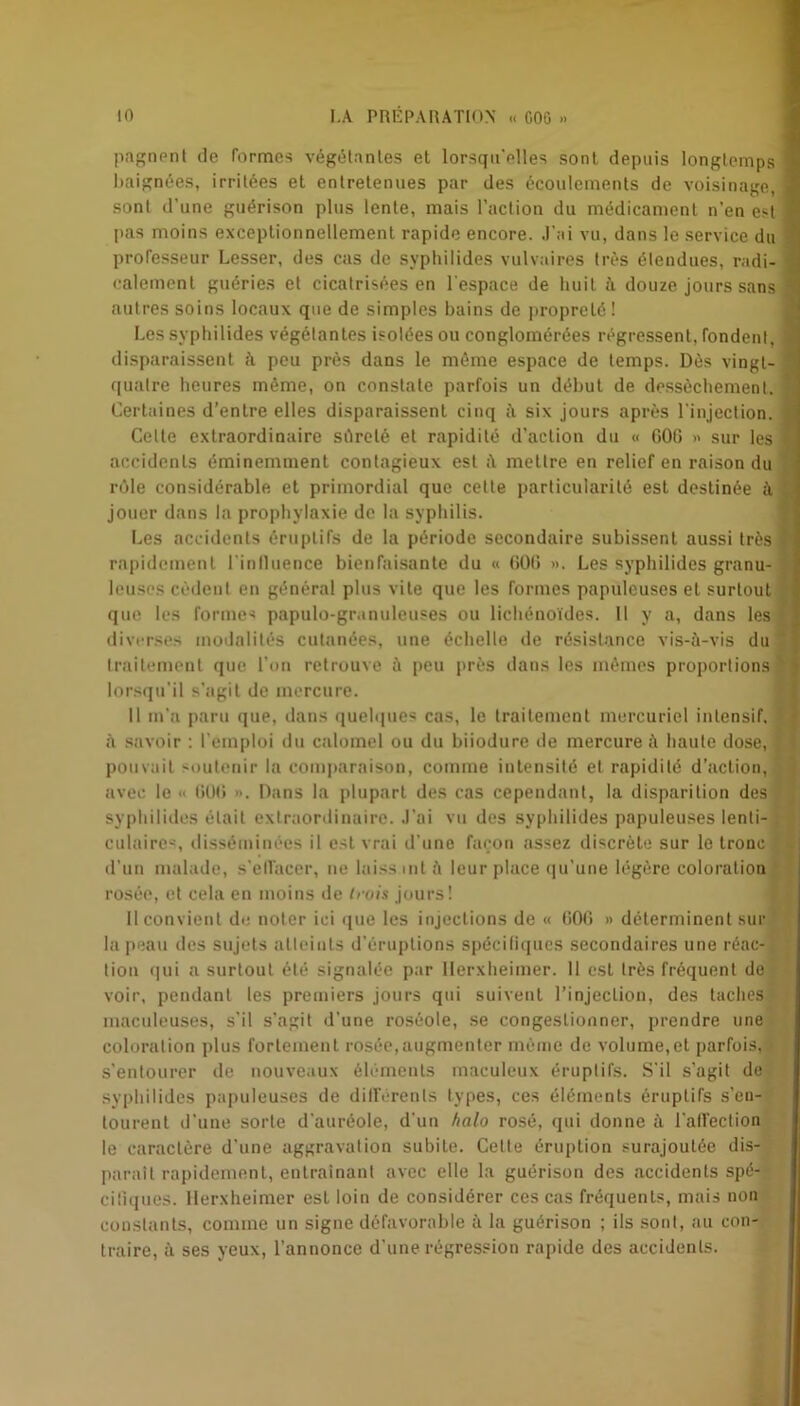 pagnent de formes végétantes et lorsqu'elles sont depuis longtemps baignées, irritées et entretenues par des écoulements de voisinage, sont d'une guérison plus lente, mais l’action du médicament n’en est pas moins exceptionnellement rapide encore. J’ai vu, dans le service du professeur Lesser, des cas de syphilides vulvaires très étendues, radi- calement guéries et cicatrisées en l'espace de huit à douze jours sans autres soins locaux que de simples bains de propreté ! Les syphilides végétantes isolées ou conglomérées régressent, fondent, disparaissent à peu près dans le même espace de temps. Dès vingt- quatre heures même, on constate parfois un début de dessèchement. Certaines d’entre elles disparaissent cinq à six jours après l'injection. Celte extraordinaire sûreté et rapidité d’action du « GOG » sur les accidents éminemment contagieux est à mettre en relief en raison du rôle considérable et primordial que cette particularité est destinée à jouer dans la prophylaxie de la syphilis. Les accidents éruptifs de la période secondaire subissent aussi très rapidement l'influence bienfaisante du « GOG ». Les syphilides granu- leuses cèdent en général plus vite que les formes papuleuses et surtout que les formes papulo-grunuleuses ou lichénoïdes. Il y a, dans les diverses modalités cutanées, une échelle de résistance vis-à-vis du traitement que l'on retrouve à peu près dans les mêmes proportions lorsqu'il s’agit de mercure. Il m'a paru que, dans quelques cas, le traitement mercuriel intensif, à savoir : l’emploi du calomel ou du biiodure de mercure à haute dose, pouvait soutenir la comparaison, comme intensité et rapidité d’action, avec le « GOG ». Dans la plupart des cas cependant, la disparition des syphilides était extraordinaire. J’ai vu des syphilides papuleuses lenti- culaire', disséminées il est vrai d'une façon assez discrète sur le tronc d’un malade, s'elfacer, ne laissant ù leur place qu’une légère coloration rosée, et cela en moins de trois jours! Il convient do noter ici que les injections de « GOG » déterminent sur la peau des sujets atteints d’éruptions spécifiques secondaires une réac- tion qui a surtout été signalée par Iferxheimer. 11 est très fréquent de voir, pendant les premiers jours qui suivent l’injection, des taches maculeuses, s’il s’agit d’une roséole, se congestionner, prendre une coloration plus fortement rosée,augmenter môme de volume,et parfois, s’entourer de nouveaux éléments maculeux éruptifs. S'il s’agit de syphilides papuleuses de différents types, ces éléments éruptifs s’en- tourent d'une sorte d'auréole, d'un halo rosé, qui donne à l'affection le caractère d’une aggravation subite. Celte éruption surajoutée dis- paraît rapidement, entraînant avec elle la guérison des accidents spé- ciliques. Herxheimer est loin de considérer ces cas fréquents, mais uon constants, comme un signe défavorable à la guérison ; ils sont, au con- traire, à ses yeux, l’annonce d’une régression rapide des accidents.