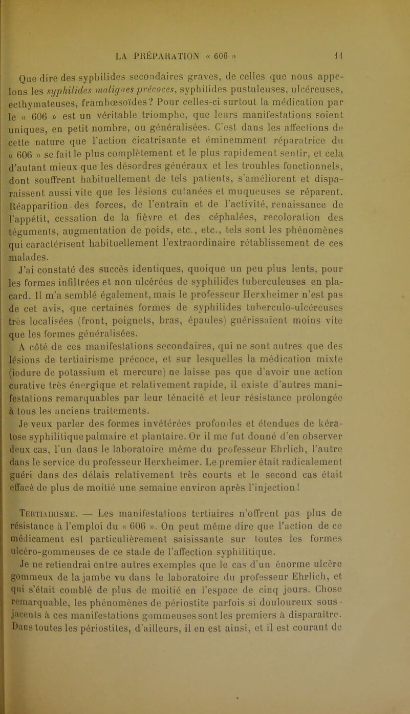 Que dire des sypbilides secondaires graves, de celles que nous appe- lons les syphilides malignes précoces, sypbilides pustuleuses, ulcéreuses, eclbymateuses, frambœsoïdes ? Pour celles-ci surtout la médication par le « G06 » est un véritable triomphe, que leurs manifestations soient uniques, en petit nombre, ou généralisées. C’est dans les all'eclions de cette nature que l’action cicatrisante et éminemment réparatrice du « 606 » se fait le plus complètement et le plus rapidement sentir, et cela d’autant mieux que les désordres généraux et les troubles fonctionnels, dont souffrent habituellement de tels patients, s’améliorent et dispa- raissenL aussi vite que les lésions culanées et muqueuses se réparent. Réapparition des forces, de l’entrain et de l'activité, renaissance de l’appétit, cessation de la fièvre et des céphalées, recoloralion des téguments, augmentation de poids, etc., etc., tels sont les phénomènes qui caractérisent habituellement l’extraordinaire rétablissement de ces malades. J’ai constaté des succès identiques, quoique un peu plus lents, pour les formes infiltrées et non ulcérées de syphilides tuberculeuses en pla- card. Il m’a semblé également, mais le professeur Ilerxheimer n’est pas de cet avis, que certaines formes de syphilides tuherculo-ulcéreuses très localisées (front, poignets, bras, épaules) guérissaient moins vile que les formes généralisées. A côté de ces manifestations secondaires, qui ne sont autres que des lésions de terliairisme précoce, et sur lesquelles la médication mixte liodure de potassium et mercure) ne laisse pas que d'avoir une action curative très énergique et relativement rapide, il existe d’autres mani- festations remarquables par leur ténacité et leur résistance prolongée à tous les anciens traitements. Je veux parler des formes invétérées profondes et étendues de kéra- tose syphilitique palmaire et plantaire. Or il me fut donné d'en observer deux cas, l’un dans le laboratoire même du professeur Ehrlich, l’autre dans le service du professeur Ilerxheimer. Le premier était radicalement guéri dans des délais relativement très courts et le second cas était effacé de plus de moitié une semaine environ après l'injection! Tertiaikisme. — Les manifestations tertiaires n’offrent pas plus de résistance à l’emploi du « 606 ». On peut même dire que l’action de ce médicament est particulièrement saisissante sur toutes les formes ulcéro-gommeuses de ce stade de l’affection syphilitique. Je ne retiendrai entre autres exemples que le cas d’un énorme ulcère gommeux de la jambe vu dans le laboratoire du professeur Ehrlich, et qui s’était comblé de plus de moitié en l’espace de cinq jours. Chose remarquable, les phénomènes de périostite parfois si douloureux sous • jacents à ces manifestations gommeuses sont les premiers ù. disparaître. Oans toutes les périostites, d’ailleurs, il en est ainsi, et il est courant do