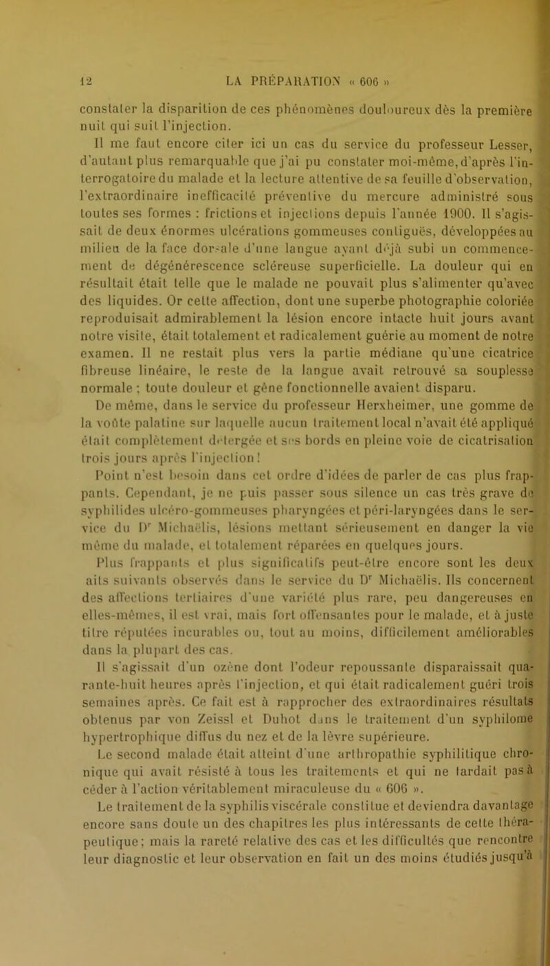 constater la disparition de ces phénomènes douloureux dès la première nuit qui suit l'injection. Il me faut encore citer ici un cas du service du professeur Lesser, d'autant plus remarquable que j’ai pu constater moi-méme,d'après l'in- terrogatoire du malade et la lecture attentive de sa feuille d’observation, l’extraordinaire inefficacité préventive du mercure administré sous toutes ses formes : frictions et injections depuis l'année 1900. Il s’agis- sait de deux énormes ulcérations gommeuses contiguës, développées au milieu de la face dor-ale d’une langue ayant déjà subi un commence- ment de dégénérescence scléreuse superficielle. La douleur qui en résultait était telle que le malade ne pouvait plus s’alimenter qu’avec des liquides. Or celle affection, dont une superbe photographie coloriée reproduisait admirablement la lésion encore intacte huit jours avant notre visite, était totalement et radicalement guérie au moment de notre examen. 11 ne restait plus vers la partie médiane qu’une cicatrice fibreuse linéaire, le reste de la langue avait retrouvé sa souplesse normale ; toute douleur et gêne fonctionnelle avaient disparu. De même, dans le service du professeur Herxheimer, une gomme de la voéte palatine sur laquelle aucun traitement local n’avait été appliqué était complètement di tergée et ses bords en pleine voie de cicatrisation trois jours après l’injection! Point n'est besoin dans cet ordre d’idées de parler de cas plus frap- pants. Cependant, je ne puis passer sous silence un cas très grave de syphilides ulcéro-gommeuses pharyngées et péri-laryngées dans le ser- vice du IV Michaëlis, lésions mettant sérieusement en danger la vie même du malade, et totalement réparées en quelques jours. Plus frappants et plus significatifs peut-être encore sont les deux ails suivants observés dans le service du Dr Michaëlis. Ils concernent des affections tertiaires d’une variété plus rare, peu dangereuses en elles-mêmes, il est vrai, mais fort offensantes pour le malade, et à juste titre réputées incurables ou, tout au moins, difficilement améliorables dans la plupart des cas. Il s’agissait d’un ozone dont l’odeur repoussante disparaissait qua- rante-huit heures après l’injection, et qui était radicalement guéri trois semaines après. Ce fait est à rapprocher des extraordinaires résultats obtenus par von Zeissl et Duhot dans le traitement d’un syphilome hypertrophique diffus du nez et de la lèvre supérieure. Le second malade était atteint d’une arthropathie syphilitique chro- nique qui avait résisté à tous les traitements et qui ne lardait pas à céder à l’action véritablement miraculeuse du « GOG ». Le traitement de la syphilis viscérale constitue et deviendra davantage encore sans doute un des chapitres les plus intéressants de cette théra- peutique; mais la rareté relative des cas et les difficultés que rencontre leur diagnostic et leur observation en fait un des moins étudiés jusqu’à