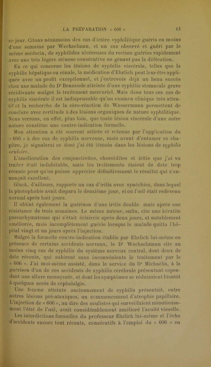 ce jour. Citons néanmoins des cas d’ictère syphilitique guéris en moins d’une semaine par Wechselman, et un cas observé et guéri par le même médecin, de syphilides ulcéreuses du rectum guéries rapidement avec une très légère sténose consécutive ne gênant pas la défécation. En ce qui concerne les lésions de syphilis viscérale, telles que la syphilis hépatique ou rénale, la médication d'Ehrlich peuL leur être appli- quée avec un profit exceptionnel, et j'entrevois déjà un beau succès chez une malade du Dr Bensaude atteinte d’une syphilis stomacale grave récidivante malgré le traitement mercuriel. Mais dans tous ces cas de syphilis viscérale il est indispensable qu’un examen clinique très atten- tif et la recherche de la séro-réaction de Wassermann permettent de conclure avec certitude à des lésions organiques de nature syphilitique. Nous verrons, en effet, plus loin, que toute lésion viscérale d’une autre nature constitue une contre-indication formelle. Mon attention a été souvent attirée et retenue par l’application du '< 606 » à des cas de syphilis nerveuse, mais avant d’entamer ce cha- pitre, je signalerai ce dont j’ai été témoin dans les lésions de syphilis oculaire. L’amélioration des conjonctivites, choroïdiles et iritis que j’ai vu traiter était indubitable, mais les traitements étaient de date trop récente pour qu’on puisse apprécier définitivement le résultat qui s’an- noncait excellent. Gluck, d’ailleurs, rapporte un cas d’iritis avec synéchies, dans lequel la photophobie avait disparu le deuxième jour, etoù l’œil était redevenu normal après huit jours. 11 obtint également la guérison d’une iritis double mais après une résistance de trois semaines. Le même auteur, enfin, cite une kératite parenchymateuse qui s’était éclaircie après deux jours, et notablement améliorée, mais incomplètement guérie lorsque le malade quitta l’hô- pital vingt et un jours après l’injection. Malgré la formelle contre-indication établie par Ehrlich lui-même en présence de certains accidents nerveux, le Dr Wechselmann cite au moins cinq cas de syphilis du système nerveux central, dont deux de date récente, qui subirent sans inconvénients le traitement par le « 606 ». J’ai moi-mème assisté, dans le service du Dr Michaëlis, à la guérison d’un de ces accidents de syphilis cérébrale présentant cepen- dant une allure menaçante, et dont lessymptômes se réduisaient bientôt à quelques accès de céphalalgie. Une femme atteinte anciennement de syphilis présentait, entre autres lésions pré-ataxiques, un commencement d’atrophie papillaire. L injection de « 606 », au dire des oculistes qui surveillaient minutieuse- ment l’état de l’œil, avait considérablement amélioré l’acuité visuelle. Les interdictions formelles du professeur Ehrlich lui-même et l’écho d’accidents encore tout récents, consécutifs à l’emploi du « 606 » en