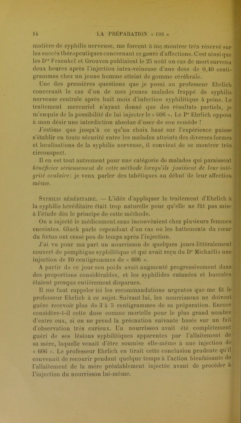 matière de syphilis nerveuse, me forcent à me montrer très réservé sur | les succès thérapeutiques concernant ce genre d'affections. C'est ainsi que 3 les Dr‘ Fraenkel et Grouven publiaient le 23 août un cas de mortsurvenu 1 deux heures après l'injection intra-veineuse d'une dose de 0,10 centi- 1 grammes chez un jeune homme atteint de gomme cérébrale. Une des premières questions que je posai au professeur Ehrlich I concernait le cas d’un de mes jeunes malades frappé de syphilis- nerveuse centrale après huit mois d'infection syphilitique à peine. Le traitement mercuriel n’ayant donné que des résultats partiels, je m’enquis de la possibilité de lui injecter le « 000 ». Le Pr Ehrlich opposa à mon désir une interdiction absolue d’user de son remède ! J'estime que jusqu’à ce qu’un choix basé sur l’expérience puisse- s'établir en toute sécurité entre les malades atteints des diverses formes, et localisations de la syphilis nerveuse, il convient de se montrer très circonspect. Il en est tout autrement pour une catégorie de malades qui paraissent bénéficier sérieusement de cette méthode lorsqu'ils jouissent de leur inté- grité oculaire: je veux parler des tabétiques au début de leur affection même. Syphilis héréditaire. — L’idée d'appliquer le traitement d’Ehrlich ài la syphilis héréditaire était trop naturelle pour qu’elle ne fût pas mise , à l’étude dès le principe de cette méthode. On a injecté le médicament sans inconvénient chez plusieurs femmes , enceintes. Gluck parle cependant d’un cas oii les battements du cœur du fœtus ont cessé peu de temps après l’injection. J’ai vu pour ma part un nourrisson de quelques jours littéralement couvert de pemphigus syphilitique et qui avait reçu du Dr MichaSlis une injection de 10 centigrammes de « GOG ». A partir de ce jour son poids avait augmenté progressivement dans des proportions considérables, et les syphilides cutanées et buccales y étaient presque entièrement disparues. Il me faut rappeler ici les recommandations urgentes que me fit le professeur Ehrlich à ce sujet. Suivant lui, les nourrissons ne doivent guère recevoir plus de 3 à 3 centigrammes de sa préparation. Encore considère-t-il cette dose comme mortelle pour le plus grand nombre d’entre eux, si on ne prend la précaution suivante basée sur un fait d’observation très curieux. Un nourrisson avait été complètement guéri de ses lésions syphilitiques apparentes par l’allaitement de sa mère, laquelle venait d’être soumise elle-même à une injection de « GOG ». Le professeur Ehrlich en tiraiL celte conclusion prudente qu il convenait de recourir pendant quelque temps à l’action bienfaisante de l'allaitement de la mère préalablement injectée avant de procéder à l’injection du nourrisson lui-même.