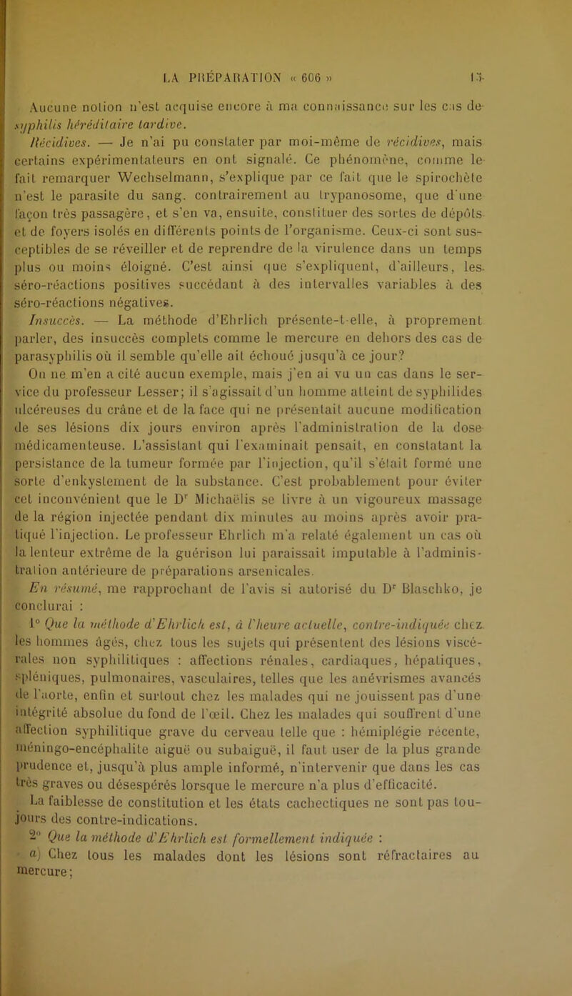 Aucune nolion n'est acquise encore à ma connaissance sur les cas de syphilis héréditaire tardive. Récidives. — Je n’ai pu constater par moi-même de récidives, mais certains expérimentateurs en ont signalé. Ce phénomène, comme le fait remarquer Wechselmann, s’explique par ce fait que le spirochète n’est le parasite du sang, contrairement au trypanosome, que d'une façon très passagère, et s’en va, ensuite, constituer des sorLes de dépôts et de foyers isolés en différents points de l’organisme. Ceux-ci sont sus- ceptibles de se réveiller et de reprendre de la virulence dans un temps plus ou moins éloigné. C’esL ainsi que s’expliquent, d'ailleurs, les- séro-réaclions positives succédant à des intervalles variables à des séro-réactions négatives. Insuccès. — La méthode d’Ehrlich présente-t-elle, à proprement parler, des insuccès complets comme le mercure en dehors des cas de parasyphilis où il semble qu’elle ait échoué jusqu’à ce jour? On ne m'en a cité aucun exemple, mais j'en ai vu un cas dans le ser- vice du professeur Cesser; il s’agissait d’un homme atteinL de syphilides ulcéreuses du crâne et de la face qui ne présentait aucune modification de ses lésions dix jours environ après l'administration de la dose médicamenteuse. L’assistant qui l'examinait pensait, en constatant la persistance de la tumeur formée par l'injection, qu’il s’élait formé une sorte d'enkyslement de la substance. C’est probablement pour éviter cel inconvénient que le Dr Michaëlis se livre à un vigoureux massage de la région injectée pendant dix minutes au moins après avoir pra- tiqué l'injection. Le professeur Ehrlich m'a relaté également un cas où la lenteur extrême de la guérison lui paraissait imputable à l’adminis- tration antérieure de préparations arsenicales. En résumé, me rapprochant de l’avis si autorisé du Dr Biaschko, je conclurai : 1° Que la méthode d'Ehrlich est, à l'heure actuelle, contre-indiquée chez, les hommes âgés, chez tous les sujets qui présentent des lésions viscé- rales non syphilitiques : affections rénales, cardiaques, hépatiques, spléniques, pulmonaires, vasculaires, telles que les anévrismes avancés de l'aorte, enfin et surtout chez les malades qui ne jouissent pas d'une intégrité absolue du fond de l'œil. Chez les malades qui souffrent d'une affection syphilitique grave du cerveau telle que : hémiplégie récente, méningo-encéphalite aiguë ou subaiguë, il faut user de la plus grande prudence et, jusqu’à plus ample informé, n'intervenir que dans les cas très graves ou désespérés lorsque le mercure n’a plus d’efficacité. La faiblesse de constitution et les états cachectiques ne sont pas tou- jours des contre-indications. 2 Que la méthode d'Ehrlich est formellement indiquée : a) Chez tous les malades dont les lésions sont réfractaires au mercure ;