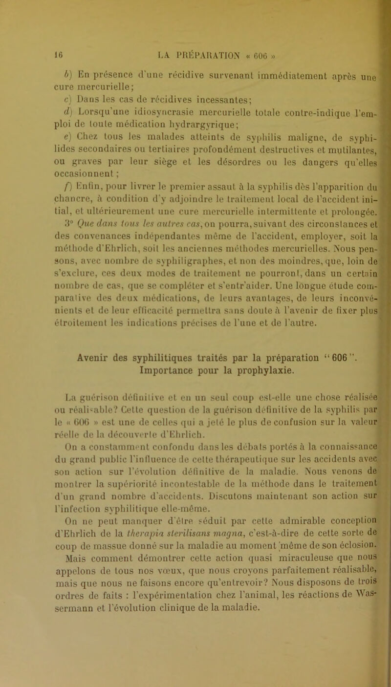 b) En présence d’une récidive survenant immédiatement après une 1 cure mercurielle; c) Dans les cas de récidives incessantes; d) Lorsqu’une idiosyncrasie mercurielle totale contre-indique l’em- ' ploi de toute médication hydrargyrique; e) Chez tous les malades atteints de syphilis maligne, de syphi- 1 lides secondaires ou tertiaires profondément destructives et mutilantes, 1 ou graves par leur siège eL les désordres ou les dangers qu’elles h occasionnent ; f) Enfin, pour livrer le premier assaut à la syphilis dès l’apparition du fl chancre, à condition d'v adjoindre le traitement local de l’accident ini- ^ tial, et ultérieurement une cure mercurielle intermittente et prolongée. 1 3° Que dans tous les autres cas,on pourra,suivant des circonstances et des convenances indépendantes même de l’accident, employer, soit la méthode d’Ehrlich, soit les anciennes méthodes mercurielles. Nous pen- sons, avec nombre de syphiligraphes, et non des moindres, que, loin de s’exclure, ces deux modes de traitement ne pourront, dans un certain nombre de cas, que se compléter et s’entraider. Une longue étude coin- paralive des deux médications, de leurs avantages, de leurs inconvé-i] nients et de leur efficacité permettra sans doute il l’avenir de fixer plus ' étroitement les indications précises de l’une et de l’autre. Avenir des syphilitiques traités par la préparation “606”. Importance pour la prophylaxie. La guérison définitive et en un seul coup est-elle une chose réalisée ou réalisable? Celle question de la guérison définitive de la syphilis par le « 606 » est une de celles qui a jeté le plus de confusion sur la valeur réelle de la découverte d’Ehrlich. On a constamment confondu dans les débats portés à la connaissance du graml public l'influence de celte thérapeutique sur les accidents avec son action sur l’évolution définitive de la maladie. Nous venons de montrer la supériorité incontestable de la méthode dans le traitement d’un grand nombre d’accidents. Discutons maintenant son action sur l’infection syphilitique elle-même. On ne peut manquer d'èlre séduit par celte admirable conception d’Ehrlich de la therapia stérilisons magna, c'est-à-dire de cette sorte de coup de massue donné sur la maladie au moment 'môme de son éclosion. Mais comment démontrer cette action quasi miraculeuse que nous appelons de tous nos vœux, que nous croyons parfaitement réalisable, mais que nous ne faisons encore qu’entrevoir? Nous disposons de trois ordres de faits : l’expérimentation chez l’animal, les réactions de Was- sermann et l’évolution clinique de la maladie.