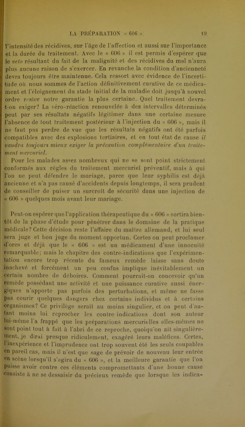 l’intensitédes récidives, sur l'âge de l’alTeclion et aussi sur l’importance el la durée du traitement. Avec le « 006 » il est permis d’espérer que 1-e veto résultant du fait de la malignité et des récidives du mal n’aura plus aucune raison de s'exercer. En revanche la condition d’ancienneté devra toujours être maintenue. Cela ressort avec évidence de l’incerti- tude où nous sommes de l’action définitivement curative de ce médica- ment et l’éloignement du stade initial de la maladie doit jusqu’à nouvel ordre rester notre garantie la plus certaine. Quel traitement devra- t-on exiger? La séro-réaclion renouvelée à des intervalles déterminés peut par ses résultats négatifs légitimer dans une certaine mesure l’absence de tout traitement postérieur à l’injection du « 606 », mais il ne faut pas perdre de vue que les résultats négatifs ont été parfois ■compatibles avec des explosions tertiaires, et en tout état de cause il vaudra toujours mieux exiger la 'précaution complémentaire d'un traite- ment mercuriel. Pour les malades assez nombreux qui ne se sont point strictement ■conformés aux règles du traitement mercuriel préventif, mais à qui l’on ne peut défendre le mariage, parce que leur syphilis est déjà ancienne et n’a pas causé d’accidents depuis longtemps, il sera prudent de conseiller de puiser un surcroît de sécurité dans une injection de « 606 » quelques mois avant leur mariage. Peut-on espérer que l’application thérapeutique du « 606» sortira bien- tôt de la phase d’étude pour pénétrer dans le domaine de la pratique médicale? Cette décision reste l’afl'aire du maître allemand, et lui seul sera juge et bon juge du moment opportun. Certes on peut proclamer d’ores et déjà que le « 606 » est un médicament d’une innocuité remarquable; mais le chapitre des contre-indications que l’expérimen- tation encore trop récente du fameux remède laisse sans doute inachevé et forcément un peu confus implique inévitablement un certain nombre de déboires. Comment pourrait-on concevoir qu’un remède possédant une activité et une puissance curative aussi éner- giques n'apporte pas parfois des perturbations, et même ne fasse pas courir quelques dangers chez certains individus et à certains organismes? Ce privilège serait au moins singulier, et on peut d’au- tant moins lui reprocher les contre-indications dont son auteur lui-même l’a frappé que les préparations mercurielles elles-mêmes ne sont point tout à fait à l’abri de ce reproche, quoiqu'on ait singulière- ment, je dirai presque ridiculement, exagéré leurs maléfices. Certes, 1 inexpérience et l'imprudence ont trop souvent été les seuls coupables en pareil cas, mais il n’est que sage de prévoir de nouveau leur entrée en scène lorsqu'il s’agira du « 606 », et la meilleure garantie que l’on puisse avoir contre ces éléments compromettants d’une bonne cause consiste à ne se dessaisir du précieux remède que lorsque les indica-