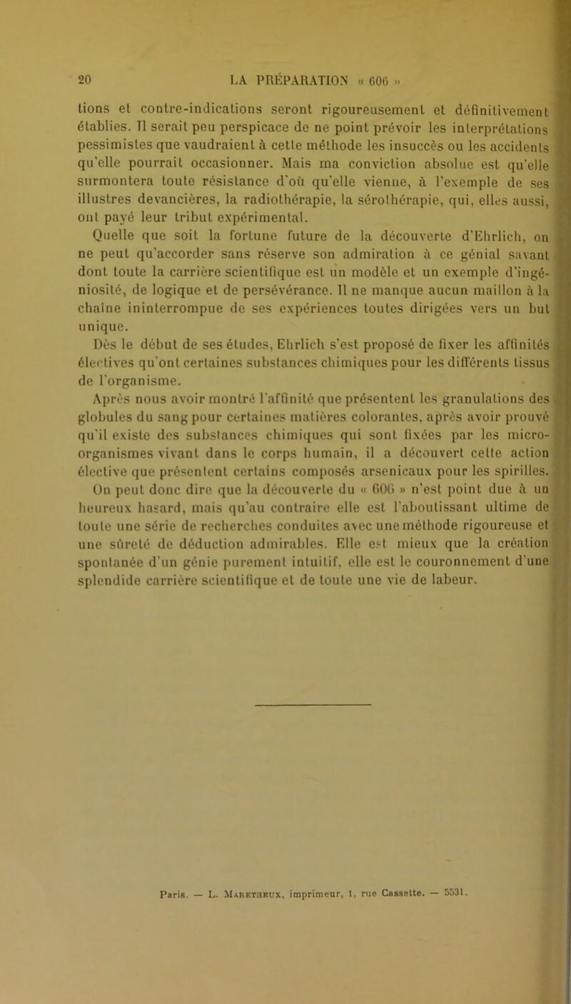 tions et contre-indications seront rigoureusement et définitivement établies. Il serait peu perspicace de ne point prévoir les interprétations pessimistes que vaudraient à cette méthode les insuccès ou les accidents qu’elle pourrait occasionner. Mais ma conviction absolue est qu’elle surmontera toute résistance d’où qu'elle vienne, à l’exemple de ses illustres devancières, la radiothérapie, la sérothérapie, qui, elles aussi, ont payé leur tribut expérimental. Quelle que soit la fortune future de la découverte d’Ehrlich, on ne peut qu’accorder sans réserve son admiration ù ce génial savant dont toute la carrière scientifique est un modèle et un exemple d’ingé- niosité, de logique et de persévérance. 11 ne manque aucun maillon à la chaîne ininterrompue de ses expériences toutes dirigées vers un but unique. Dès le début de ses éludes, Ehrlich s’est proposé de fixer les affinités électives qu'ont certaines substances chimiques pour les différents tissus de l'organisme. Après nous avoir montré l'affinité que présentent les granulations des globules du sang pour certaines matières colorantes, après avoir prouvé qu’il existe des substances chimiques qui sont fixées par les micro- organismes vivant dans le corps humain, il a découvert celte action élective que présentent certains composés arsenicaux pour les spirilles. On peut donc dire que la découverte du « GOü » n’est point due à un heureux hasard, mais qu’au contraire elle est l’aboutissant ultime de toute une série de recherches conduites avec une méthode rigoureuse et une sûreté de déduction admirables. Elle est mieux que la création spontanée d’un génie purement intuitif, elle est le couronnement d’une splendide carrière scientifique et de toute une vie de labeur. Paris. — L. XURETamix, imprimeur, 1, rue Cassette. — 5531.