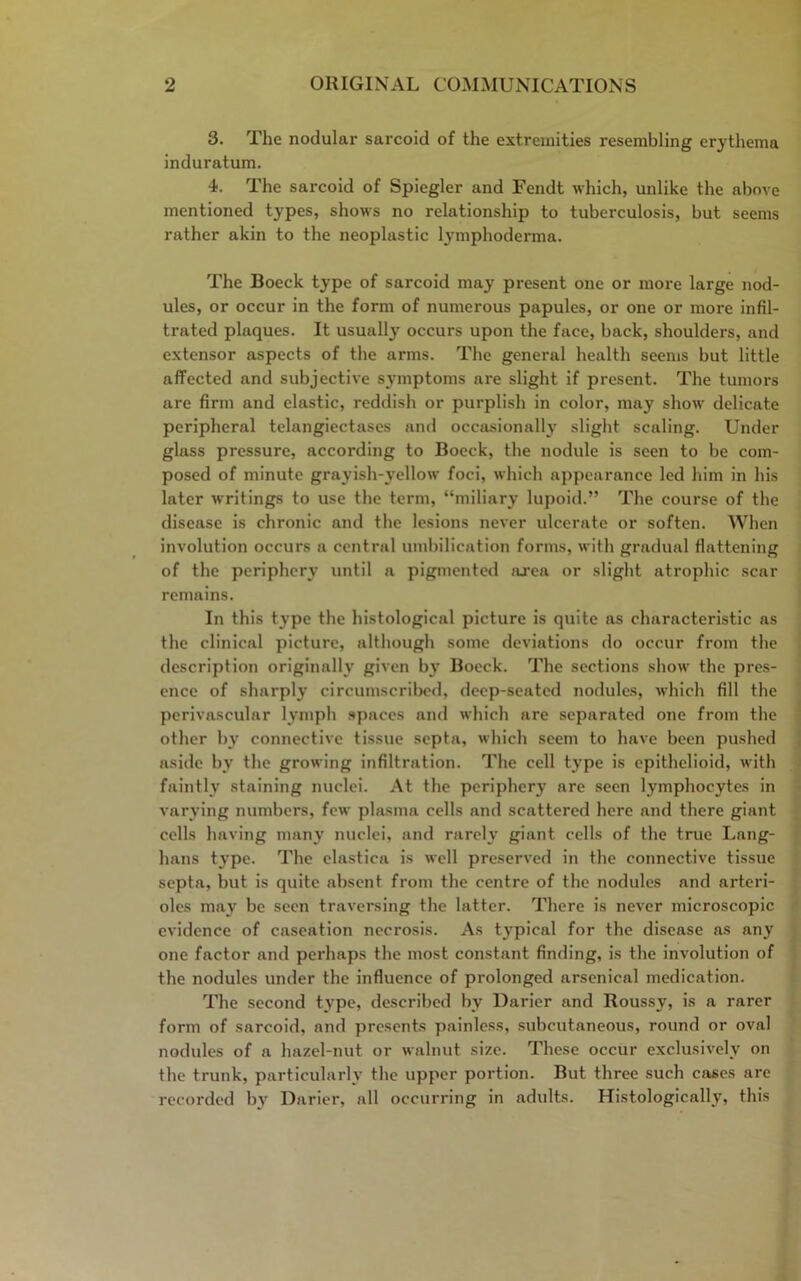 3. The nodular sarcoid of the extremities resembling erythema induratum. 4. The sarcoid of Spiegler and Fendt which, unlike the above mentioned types, shows no relationship to tuberculosis, but seems rather akin to the neoplastic lymphoderma. The Boeck type of sarcoid may present one or more large nod- ules, or occur in the form of numerous papules, or one or more infil- trated plaques. It usually occurs upon the face, back, shoulders, and extensor aspects of the arms. The general health seems but little affected and subjective sjnnptoms are slight if present. The tumors are firm and elastic, reddish or purplish in color, may show delicate peripheral telangiectases and occasionally slight scaling. Under glass pressure, according to Boeck, the nodule is seen to be com- posed of minute grayish-yellow foci, which appearance led him in his later writings to use the term, “miliary lupoid.” The course of the disease is chronic and the lesions never ulcerate or soften. When involution occurs a central umbilication forms, with gradual flattening of the periphery until a pigmented area or slight atrophic scar remains. In this type the histological picture is quite as characteristic as the clinical picture, although some deviations do occur from the description originally given by Boeck. The sections show the pres- ence of sharply circumscribed, deep-seated nodules, which fill the perivascular lymph spaces and which are separated one from the other by connective tissue septa, which seem to have been pushed aside by the growing infiltration. The cell type is epithelioid, with faintly staining nuclei. At the periphery are seen lymphocytes in varying numbers, few plasma cells and scattered here and there giant cells having many nuclei, and rarely giant cells of the true Lang- hans type. The elastica is well preserved in the connective tissue septa, but is quite absent from the centre of the nodules and arteri- oles may be seen traversing the latter. There is never microscopic evidence of caseation necrosis. As typical for the disease as any one factor and perhaps the most constant finding, is the involution of the nodules under the influence of prolonged arsenical medication. The second type, described by Darier and Roussy, is a rarer form of sarcoid, and presents painless, subcutaneous, round or oval nodules of a hazel-nut or walnut size. These occur exclusively on the trunk, particularly the upper portion. But three such cases are recorded by Darier, all occurring in adults. Histologically, this