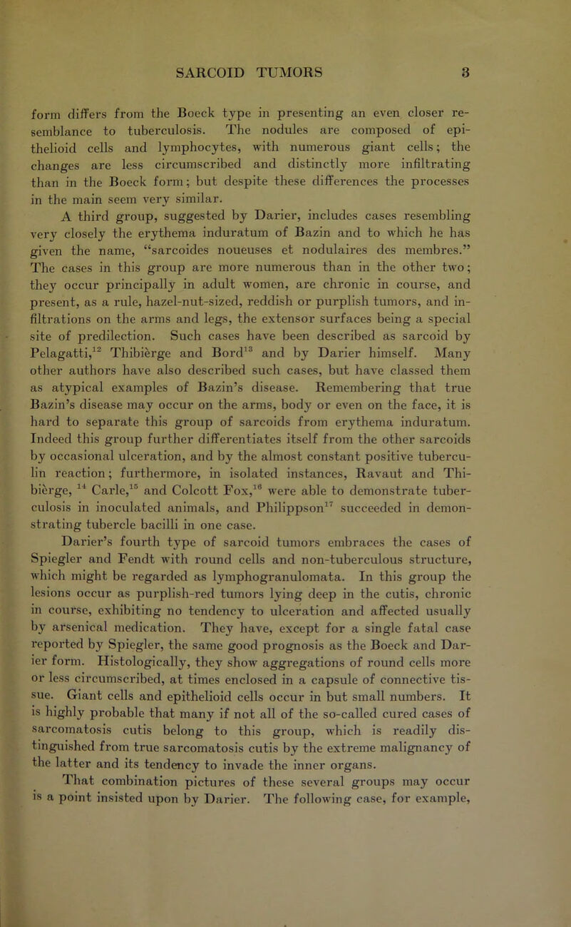form differs from the Boeck type in presenting an even closer re- semblance to tuberculosis. The nodules are composed of epi- thelioid cells and lymphocytes, with numerous giant cells; the changes are less circumscribed and distinctly more infiltrating than in the Boeck form; but despite these differences the processes in the main seem very similar. A third group, suggested by Darier, includes cases resembling very closely the erythema induratum of Bazin and to which he has given the name, “sarcoides noueuses et nodulaires des membres.” The cases in this group are more numerous than in the other two; they occur principally in adult women, are chronic in course, and present, as a rule, hazel-nut-sized, reddish or purplish tumors, and in- filtrations on the arms and legs, the extensor surfaces being a special site of predilection. Such cases have been described as sarcoid by Pelagatti,12 Thibierge and Bord13 and by Darier himself. Many other authors have also described such cases, but have classed them as atypical examples of Bazin’s disease. Remembering that true Bazin’s disease may occur on the arms, body or even on the face, it is hard to separate this group of sarcoids from erythema induratum. Indeed this group further differentiates itself from the other sarcoids by occasional ulceration, and by the almost constant positive tubercu- lin reaction; furthermore, in isolated instances, Ravaut and Thi- bierge, 14 Carle,15 and Colcott Fox,18 were able to demonstrate tuber- culosis in inoculated animals, and Philippson17 succeeded in demon- strating tubercle bacilli in one case. Darier’s fourth type of sarcoid tumors embraces the cases of Spiegler and Fendt with round cells and non-tuberculous structure, which might be regarded as lymphogranulomata. In this group the lesions occur as purplish-red tumors lying deep in the cutis, chronic in course, exhibiting no tendency to ulceration and affected usually by arsenical medication. They have, except for a single fatal case reported by Spiegler, the same good prognosis as the Boeck and Dar- ier form. Histologically, they show aggregations of round cells more or less circumscribed, at times enclosed in a capsule of connective tis- sue. Giant cells and epithelioid cells occur in but small numbers. It is highly probable that many if not all of the so-called cured cases of sarcomatosis cutis belong to this group, which is readily dis- tinguished from true sarcomatosis cutis by the extreme malignancy of the latter and its tendency to invade the inner organs. That combination pictures of these several groups may occur is a point insisted upon by Darier. The following case, for example,