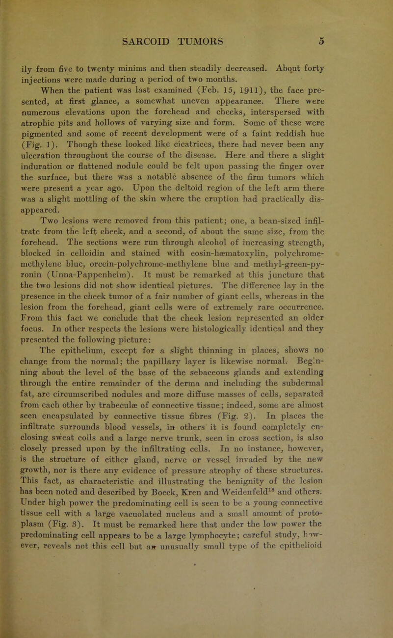 ily from five to twenty minims and then steadily decreased. About forty injections were made during a period of two months. When the patient was last examined (Feb. 15, 1911), the face pre- sented, at first glance, a somewhat uneven appearance. There were numerous elevations upon the forehead and cheeks, interspersed with atrophic pits and hollows of varying size and form. Some of these were pigmented and some of recent development were of a faint reddish hue (Fig. 1). Though these looked like cicatrices, there had never been any ulceration throughout the course of the disease. Here and there a slight induration or flattened nodule could be felt upon passing the finger over the surface, but there was a notable absence of the firm tumors which were present a year ago. Upon the deltoid region of the left arm there was a slight mottling of the skin where the eruption had practically dis- appeared. Two lesions were removed from this patient; one, a bean-sized infil- trate from the left cheek, and a second, of about the same size, from the forehead. The sections were run through alcohol of increasing strength, blocked in celloidin and stained with eosin-haematoxylin, polychrome- methylene blue, orcein-polychrome-methylene blue and methyl-green-py- ronin (Unna-Pappenheim). It must be remarked at this juncture that the two lesions did not show identical pictures. The difference lay in the presence in the cheek tumor of a fair number of giant cells, whereas in the lesion from the forehead, giant cells were of extremely rare occurrence. From this fact we conclude that the cheek lesion represented an older focus. In other respects the lesions were histologically identical and they presented the following picture: The epithelium, except for a slight thinning in places, shows no change from the normal; the papillary layer is likewise normal. Begin- ning about the level of the base of the sebaceous glands and extending through the entire remainder of the derma and including the subdermal fat, are circumscribed nodules and more diffuse masses of cells, separated from each other by trabeculae of connective tissue; indeed, some are almost seen encapsulated by connective tissue fibres (Fig. 2). In places the infiltrate surrounds blood vessels, in others it is found completely en- closing sweat coils and a large nerve trunk, seen in cross section, is also closely pressed upon by the infiltrating cells. In no instance, however, is the structure of either gland, nerve or vessel invaded by the new growth, nor is there any evidence of pressure atrophy of these structures. This fact, as characteristic and illustrating the benignity of the lesion has been noted and described by Boeck, Kren and Weidenfeld18 and others. Under high power the predominating cell is seen to be a young connective tissue cell with a large vacuolated nucleus and a small amount of proto- plasm (Fig. 3). It must be remarked here that under the low power the predominating cell appears to be a large lymphocyte; careful study, how- ever, reveals not this cell but aw unusually small type of the epithelioid