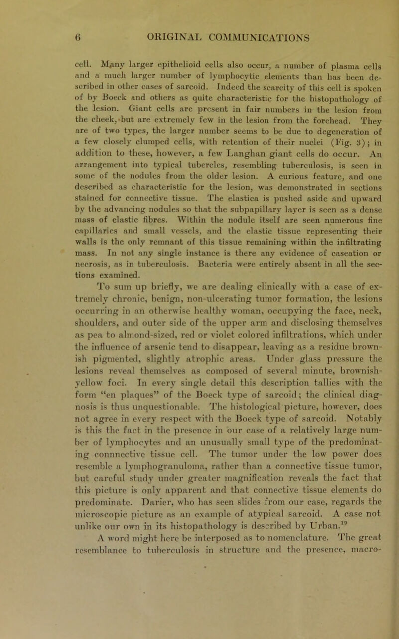 coll. M^ny larger epithelioid cells also occur, a number of plasma cells and a much larger number of lymphocytic elements than has been de- scribed in other cases of sarcoid. Indeed the scarcity of this cell is spoken of by Boeck and others as quite characteristic for the histopathology of the lesion. Giant cells are present in fair numbers in the lesion from the cheek, but are extremely few in the lesion from the forehead. They are of two types, the larger number seems to be due to degeneration of a few closely clumped cells, with retention of their nuclei (Fig. S) ; in addition to these, however, a few Langhan giant cells do occur. An arrangement into typical tubercles, resembling tuberculosis, is seen in some of the nodules from the older lesion. A curious feature, and one described as characteristic for the lesion, was demonstrated in sections stained for connective tissue. The elastica is pushed aside and upward by the advancing nodules so that the subpapillary layer is seen as a dense mass of elastic fibres. Within the nodule itself are seen numerous fine capillaries and small vessels, and the elastic tissue representing their walls is the only remnant of this tissue remaining within the infiltrating mass. In not any single instance is there any evidence of caseation or necrosis, ns in tuberculosis. Bacteria were entirely absent in all the sec- tions examined. To sum up briefly, we are dealing clinically with a case of ex- tremely chronic, benign, non-ulcerating tumor formation, the lesions occurring in an otherwise healthy woman, occupying the face, neck, shoulders, and outer side of the upper arm and disclosing themselves as pea to almond-sized, red or violet colored infiltrations, which under the influence of arsenic tend to disappear, leaving as a residue brown- ish pigmented, slightly atrophic areas. Under glass pressure the lesions reveal themselves as composed of several minute, brownish- yellow foci. In every single detail this description tallies with the form “en plaques” of the Boeck type of sarcoid; the clinical diag- nosis is thus unquestionable. The histological picture, however, does not agree in every respect with the Boeck type of sarcoid. Notably is this the fact in the presence in our case of a relatively large num- ber of lymphocytes and an unusually small type of the predominat- ing connnective tissue cell. The tumor under the low power does resemble a lymphogranuloma, rather than a connective tissue tumor, but careful study under greater magnification reveals the fact that this picture is only apparent and that connective tissue elements do predominate. Darier, who has seen slides from our case, regards the microscopic picture as an example of atypical sarcoid. A case not unlike our own in its histopathology is described by Urban.19 A word might here be interposed as to nomenclature. The great resemblance to tuberculosis in structure and the presence, macro-