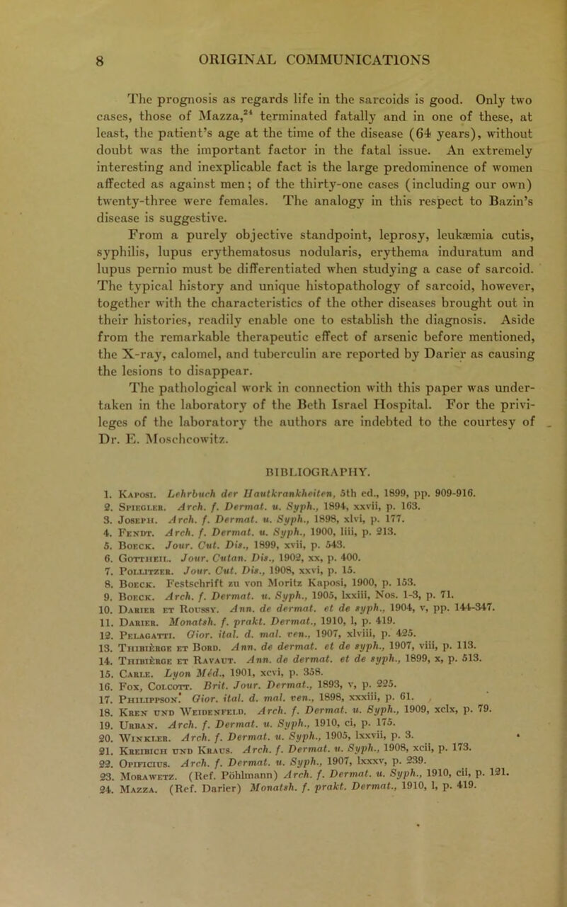 The prognosis as regards life in the sarcoids is good. Only two cases, those of Mazza,24 terminated fatally and in one of these, at least, the patient’s age at the time of the disease (6-i years), without doubt w-as the important factor in the fatal issue. An extremely interesting and inexplicable fact is the large predominence of women affected as against men; of the thirty-one cases (including our own) twenty-three were females. The analogy in this respect to Bazin’s disease is suggestive. From a purely objective standpoint, leprosy, leukaemia cutis, syphilis, lupus erythematosus nodularis, erythema induratum and lupus pernio must be differentiated when studying a case of sarcoid. The typical history and unique histopathology of sarcoid, however, together with the characteristics of the other diseases brought out in their histories, readily enable one to establish the diagnosis. Aside from the remarkable therapeutic effect of arsenic before mentioned, the X-ray, calomel, and tuberculin are reported by Darier as causing the lesions to disappear. The pathological work in connection with this paper was under- taken in the laboratory of the Beth Israel Hospital. For the privi- leges of the laboratory the authors are indebted to the courtesy of Dr. E. Moschcowitz. BIBLIOGRAPHY. 1. Kaposi. Lehrburh der Hautkrankheiten, 5th e(l., 1899, pp. 909-916. 2. Spieci.er. Arch. f. Dermat. u. Syph., 1894, xxvii, p. 163. 3. Joseph. Arch. f. Dermat. u. Syph., 1898, xlvi, p. 177. 4. Fendt. Arch. f. Dermat. u. Syph., 1900, liii, p. 213. 5. Boeck. Jour. Cut. Dis., 1899, xvii, p. 543. 6. Gottiieii.. Jour. Cutan. Dis., 1902, xx, p. 400. 7. Pollitzeh. Jour. Cut. Dis., 1908, xxvi, p. 15. 8. Boeck. Festschrift zu von Moritz Kaposi, 1900, p. 153. 9. Boeck. Arch. f. Dermat. u. Syph., 1905, ixxiii, Nos. 1-3, p. 71. 10. Dabier et Roussy. Ann. de dermat. et de syph., 1904, v, pp. 144-347. 11. Darier. Monatsh. f. prakt. Dermat., 1910, 1, p. 419. 12. Pelagatti. Oior. ital. d. mat. ren., 1907, xlviii, p. 425. 13. TuiBiiiRGE et Bord. Ann. de dermat. et de syph., 1907, viii, p. 113. 14. Thibierge et Ravaut. Ann. de dermat. et de syph., 1899, x, p. 513. 15. Carle. Lyon Mid., 1901, xcvi, p. 358. 16. Fox, Colcott. Brit. Jour. Dermat., 1893, v, p. 225. 17. Piiilippson. Oior. ital. d. mat. ven., 1898, xxxiii, p. 61. 18. Kre.v und Weidenfeld. Arch. f. Dermat. u. Syph., 1909, xclx, p. 79. 19. Urban. Arch. f. Dermat. u. Syph., 1910, ci, p. 175. 20. Winkler. Arch. f. Dermat. u. Syph., 1905, lxxvii, p. 3. 21. Kreibich uni) Kraus. Arch. f. Dermat. u. Syph., 1908, xcii, p. 173. 22. Opificius. Arch. f. Dermat. u. Syph., 1907, Ixxxv, p. 239. 23. Morawetz. (Ref. Pohliiiann) Arch. f. Dermat. u. Syph., 1910, cii, p. 121. 24. Mazza. (Ref. Darier) Monatsh. f. prakt. Dermat., 1910, 1, p. 419.