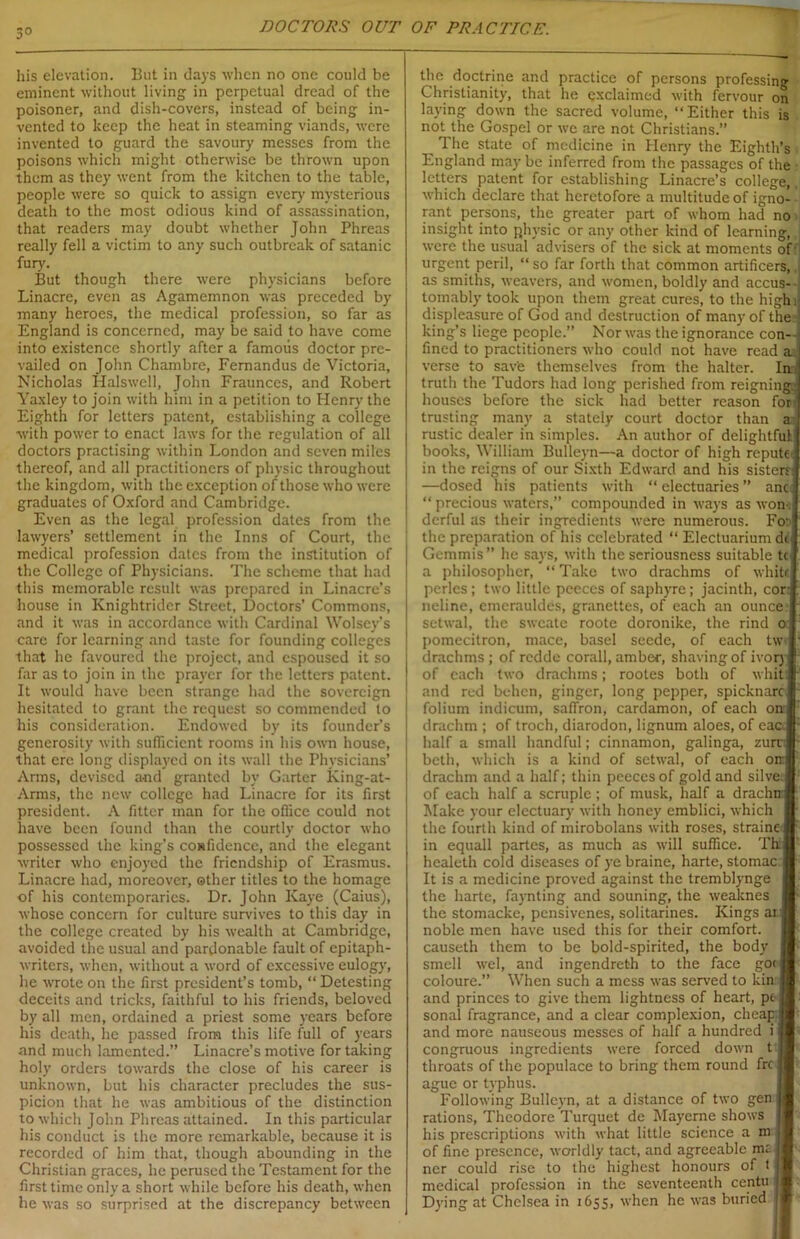 3° his elevation. But in days when no one could be eminent without living in perpetual dread of the poisoner, and dish-covers, instead of being in- vented to keep the heat in steaming viands, were invented to guard the savoury messes from the poisons which might otherwise be thrown upon them as they went from the kitchen to the table, people were so quick to assign every mysterious death to the most odious kind of assassination, that readers may doubt whether John Phreas really fell a victim to any such outbreak of satanic fury. But though there were physicians before Linacre, even as Agamemnon was preceded by many heroes, the medical profession, so far as England is concerned, may be said to have come into existence shortly after a famous doctor pre- vailed on John Chambre, Fernandus de Victoria, Nicholas Halswcll, John Fraunces, and Robert Yaxley to join with him in a petition to Henry the Eighth for letters patent, establishing a college with power to enact laws for the regulation of all doctors practising within London and seven miles thereof, and all practitioners of physic throughout the kingdom, with the exception of those who were graduates of Oxford and Cambridge. Even as the legal profession dates from the lawyers’ settlement in the Inns of Court, the medical profession dates from the institution of the College of Physicians. The scheme that had this memorable result was prepared in Linacre’s house in Knightrider Street, Doctors’ Commons, and it was in accordance with Cardinal Wolsey’s care for learning and taste for founding colleges that he favoured the project, and espoused it so far as to join in the prayer for the letters patent. It would have been strange had the sovereign hesitated to grant the request so commended to his consideration. Endowed by its founder’s generosity with sufficient rooms in his own house, that ere long displayed on its wall the Physicians’ Arms, devised and granted by Garter King-at- Arms, the new college had Linacre for its first president. A fitter man for the office could not have been found than the courtly doctor who possessed the king’s confidence, and the elegant writer who enjoyed the friendship of Erasmus. Linacre had, moreover, other titles to the homage of his contemporaries. Dr. John Kaye (Caius), whose concern for culture survives to this day in the college created by his wealth at Cambridge, avoided the usual and pardonable fault of epitaph- writers, when, without a word of excessive eulogy, he wrote on the first president’s tomb, “ Detesting deceits and tricks, faithful to his friends, beloved by all men, ordained a priest some years before his death, lie passed from this life full of years and much lamented.” Linacre’s motive for taking holy orders towards the close of his career is unknown, but his character precludes the sus- picion that he was ambitious of the distinction to which John Phreas attained. In this particular his conduct is the more remarkable, because it is recorded of him that, though abounding in the Christian graces, he perused the Testament for the first time only a short while before his death, when he was so surprised at the discrepancy between the doctrine and practice of persons professing Christianity, that he exclaimed with fervour on laving down the sacred volume, “Either this is not the Gospel or we are not Christians.” 1 he state of medicine in Henry the Eighth’s England may be inferred from the passages of the letters patent for establishing Linacre’s college, which declare that heretofore a multitude of igno- rant persons, the greater part of whom had no insight into physic or any other kind of learning, were the usual advisers of the sick at moments of urgent peril, “ so far forth that common artificers, as smiths, weavers, and women, boldly and accus- tomably took upon them great cures, to the high displeasure of God and destruction of many of the king’s liege people.” Nor was the ignorance con- fined to practitioners who could not have read a verse to save themselves from the halter. In, truth the Tudors had long perished from reigning houses before the sick had better reason for trusting many a stately court doctor than rustic dealer in simples. An author of delightful books, William Bulleyn—a doctor of high repute in the reigns of our Sixth Edward and his sisters —dosed his patients with “ electuaries ” anc “ precious waters,” compounded in ways as won-, derful as their ingredients were numerous. Fo: the preparation of his celebrated “ Electuarium do Gemmis” he says, with the seriousness suitable tc a philosopher, “ Take two drachms of whits perlcs; two little peeces of saphyre; jacinth, cor neline, cmcrauldes, granettes, of each an ounce setwal, the sweate roote doronike, the rind pomecitron, mace, basel seede, of each tw drachms ; of redde corall, amber, shaving of ivor) of each two drachms; rootes both of whit and red behen, ginger, long pepper, spicknarc folium indicum, saffron, cardamon, of each o drachm ; of troch, diarodon, lignum aloes, of ea half a small handful; cinnamon, galinga, zui beth, which is a kind of setwal, of each o drachm and a half; thin peeccs of gold and silve of each half a scruple ; of musk, half a drach: Make your electuary with honey emblici, which the fourth kind of mirobolans with roses, strainei in equall partes, as much as will suffice. Th healeth cold diseases of ye braine, harte, stomac It is a medicine proved against the tremblynge the harte, faynting and souning, the weaknes the stomacke, pensivenes, solitarines. Kings a noble men have used this for their comfort, causeth them to be bold-spirited, the body smell wel, and ingendreth to the face gor coloure.” When such a mess was served to kin: and princes to give them lightness of heart, pe sonal fragrance, and a clear complexion, cheap and more nauseous messes of half a hundred i congruous ingredients were forced down t throats of the populace to bring them round fre ague or typhus. Following Bulleyn, at a distance of two gen rations, Theodore Turquet de Mayerne shows his prescriptions with what little science a m of fine presence, worldly tact, and agreeable mi ncr could rise to the highest honours of t medical profession in the seventeenth centu Dying at Chelsea in 1655, when he was buried