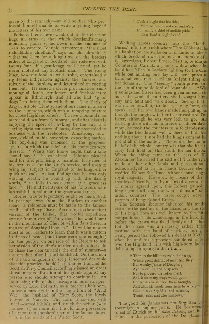 3+ CIIASIXG THE DEER. given by the sennachy—an old soldier, who pro- fessed himself unable to write anything beyond the letters of his own name. Perhaps there never went out to the chase so huge an array as that which Scotland’s merry monarch, James v, led down in the summer of 1528 to capture Johnnie Armstrong, “the most redoubtable chieftain,” says an old chronicler, “ that had been for a long time on the borders either of England or Scotland. He rode ever with twenty-four able gentleman well horsed, yet he never molested any Scottish man.” The young king, however fond of wild frolic, entertained a righteous indignation against the thieves and reivers of the Borders, and determined on rooting them out. He issued a clever proclamation, sum- moning all lords, gentlemen, and freeholders to appear in Edinburgh, and all who had “ good dogs” to bring them with them. The Earls of Argyll, Athole, Huntly, and others came in answer to the summons, which was a tempting mixture for those Highland chiefs. Twelve thousand men marched down from Edinburgh, and after leisurely enjoying the sport of hawking by the way, and slaying eighteen score of harts, they proceeded to business with the freebooter. Armstrong, how- ever, yielded to his sovereign, expecting pardon. The boy-king was incensed at the gorgeous apparel in which the thief and his comrades were dressed. “Wants that knave aught that a king should have?” he exclaimed. Johnnie pleaded hard for life, promising to maintain forty men at his own cost for the king's service, and even to bring any subject in England to the king, either quick or dead. At last, finding that he was only wasting breath, he wound up with the daring words, “ It's folly to seek grace at a graceless face! ” He and twenty-six of his followers were forthwith hanged upon the greenwood trees. Stories, true or legendary, might be multiplied. In passing away from the Borders to another scene, a reference must be made to the famous conflict of Chevy Chase. According to the ancient version of the ballad, that woeful expedition sprang from a vow of Percy that “ he would hunt in the mountains of Cheviot within days three, in maugre of doughty Douglas.” It will be new to most of our readers to learn that it was a custom in times of peace (and these were rare enough !) for the people on one side of the Border to ask permission of the king’s warden on the other side to chase the deer towards the end of summer—a custom that often led to bloodshed. On the union of the two kingdoms in 1613, it seemed desirable that this practice should be put an end to, and the Scottish Privy Council accordingly issued an order threatening confiscation of his goods against any person who should attempt to continue it. An interesting relic of those savage times is still pre- served by Lord Polwarth as a precious heirloom, no less a curiosity than the bugle horn of “ Auld Wat,” the husband of Mary Scott, the lovely Blower of Yarrow. The horn is covered with udely-carved initials, and struck the writer (who has seen it) as more like the old-time possession of a mountain shepherd than of the famous bravo who, in the words of Sir Walter Scott, “ Took a bugle frae his side, \\ ith names carved o’er and o'er, Full many a chief of meikle pride That Border bugle bore.” Walking across country into the “ land Burns,” into the parish where Tam O'Shanter h; his habitation, we strike on a romantic incident , which Scotland owes the most memorable of ; its sovereigns, Robert Bruce. Martha, or Marjoi Countess of Carrick, a young widow whose hi band had fallen in Barbary fighting for the Cro. while out hunting one day with her'squires a; handmaidens, met a gallant knight riding o\ her domains. The “ seemly” youth proved to > the son of the noble lord of Annandale. “ Whi greetingsand kisses had been given on each sit. as is the wont of courtiers, she besought him; stay and hunt and walk about. Seeing that was rather unwilling to do so, she by force, so speak, with her own hands made him pull up, a brought the knight with her to her castle of Tu; berry, although he was very loth to go. At dallying there with his followers for fifteen days more, he took the countess to wife clandestine while the friends and well-wishers of both kr; nothing about it, nor had the king’s consent bi. got at all in the matter. Therefore, the conmt belief of the whole country was that she had cibly laid hold on this youth for her husba: When the thing came to the ears of R Alexander, he seized the castle of Turnberry made all her other lands and possessions acknowledged as in his hands because she wedded Robert the Bruce without consulting royal majesty. However, by means of the treaties of friends, and by means of a certain i of money agreed upon, this Robert gained king’s good-will and the whole domain” of ardent countess. The noble couple were parents of King Robert Bruce. The Scottish liberator inherited his motl taste for the pastime of the chase, and the so of his bugle horn was well known to the fait companions of his wanderings in the hard ti before the crown was fixed firmly on his brr But the chase was a necessity rather tha pastime with the band of patriots, during trying period that followed his defeat at Moth when he and his supporters wandered shot over the Highland hills with high-born laditj delicate up-bringing in their train. “ Then to the hill they rode their way, Where great default of meat had they. But worthy James of Douglas ^ Aye travailing and busy was For to procure the ladies meat, And it on many ways would get ; For whiles he venison them brought, And with his hands sometimes he wrought Gins to take ‘geddis’ and salmons, Trouts, eels, and also minnows.” The good Sir James was not forgotten b sovereign in happier years. He bestowed 1 forest of Ettrick on his fid us Acha/tS, and it tiriued in the possession of the Douglases