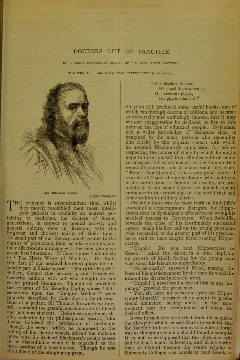 BY T. CORDY JEAFFRESO.V, AUTHOR OF “ A BOOK ABOUT DOCTORS.” CHAPTER II.—LEARNING AND LITERATURE (,continued). SIR KBNBLM DIGBY. [After Vandyke. THE evidence is superabundant that, whilst they merely resembled their most intelli- gent patients in credulity on matters per- taining to medicine, the doctors of former generations, in respect to mental activity and general culture, were in harmony with the brightest and choicest spirits of their times. No small part of our literary annals relates to the dignity of physicians, their scholarly doings, and their affectionate intimacy with the men who gave us our best literature. If Caius figures ludicrously in “ The Merry Wives of Windsor,” Dr. Butts (the first of our medical knights) plays no un- worthy part in Shakespeare’s “ Henry the Eighth.” Bulleyn, Gerard (the herbalist), and Turner are favourite authors with all who delight in our earlier printed literature. Though he provoked the censures of Sir Kenelm Digby, whose “ Ob- servations upon the ‘ Religio Medici ’ ” were properly described by Coleridge as the observa- tions of a pedant, Sir Thomas Browne’s writings still command the grateful consideration of liberal and judicious students. Before earning imperish- able celebrity by his philosophical essays, John Locke followed the profession of medicine. Though the verses, which he composed to the r<rLn^ ^’s. c^ar‘ot wheels, stirred the derision of the wits, Sir Richard Blackmore’s poetry ceases to be discreditable when it is regarded as the mere pastime of a busy doctor. Though he was the subject of the stinging epigram, “For physic and farces His equal there scarce is ; His farces are physic, His physic a farce is,” Sir John Hill produced some useful books, one of which ran through dozens of editions, and became so universally and enduringly famous, that it may without exaggeration be declared to live to this hour on the lips of educated people. Sydenham had a wider knowledge of literature than is imagined by the many persons who remember him chiefly by the piquant speech with which he avoided Blackmore’s application for advice respecting the course of study by which he might hope to raise himself from the discredit of being an unsuccessful schoolmaster to the honour that eventually covered him as a successful physician. “ Read ‘ Don Quixote,’ it is a very good book; I read it still,” said the great doctor, who had been in his earlier time a captain of cavalry, and was indebted in no small degree for his subsequent eminence to the knowledge of the world that had come to him in military service. Probably there was no more truth in Radcliffe’s avowal of a contemptuous disregard for Hippo- crates than in Sydenham’s affectation of owing his medical success to Cervantes. When Radcliffe, towards the close of his inordinately successful career, made his first call on the young physician who succeeded to the greater part of his practice, he is said to have caught Mead reading Hippo- crates. “ Umph! Do you read Hippocrates in Greek ? ” asked the visitor, in a tone implying no growth of kindly feeling for the young man who spent his leisure so unprofitably. “ Occasionally,” answered Mead, making the least of his misdemeanour by the tone in which he uttered the discreetly-chosen word. “ Umph ! I never read a line of him in any lan- guage,” growled the great man. “ You, sir, have no occasion ; you are Hippo- crates' himself,” returned the aspirant to profes- 1 sional eminence, seeing almost in the same J moment that the compliment had taken the desired effect. It was by such affectation that Radcliffe acquiree the disrepute which caused Garth to exclaim thai for Radcliffe to leave his money to create a library was as though an eunuch should found a seraglio It is not to be supposed that the physician whe had held a Lincoln fellowship, and in his earlie time at Oxford became the senior scholar o University College, was unable to read Greek, o t